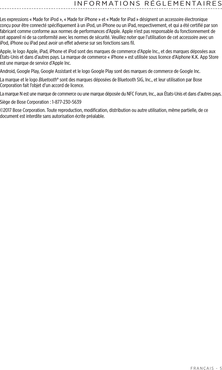  FRANÇAIS - 5INFORMATIONS RÉGLEMENTAIRESLes expressions «Made for iPod», «Made for iPhone» et «Made for iPad» désignent un accessoire électronique conçu pour être connecté spécifiquement à un iPod, un iPhone ou un iPad, respectivement, et qui a été certifié par son fabricant comme conforme aux normes de performances d’Apple. Apple n’est pas responsable du fonctionnement de cet appareil ni de sa conformité avec les normes de sécurité. Veuillez noter que l’utilisation de cet accessoire avec un iPod, iPhone ou iPad peut avoir un effet adverse sur ses fonctions sans fil.Apple, le logo Apple, iPad, iPhone et iPod sont des marques de commerce d’Apple Inc., et des marques déposées aux États-Unis et dans d’autres pays. La marque de commerce «iPhone» est utilisée sous licence d’Aiphone K.K. App Store est une marque de service d’Apple Inc. Android, Google Play, Google Assistant et le logo Google Play sont des marques de commerce de Google Inc.La marque et le logo Bluetooth® sont des marques déposées de Bluetooth SIG, Inc., et leur utilisation par Bose Corporation fait l’objet d’un accord de licence.La marque N est une marque de commerce ou une marque déposée du NFC Forum, Inc., aux États-Unis et dans d’autres pays.Siège de Bose Corporation: 1-877-230-5639©2017 Bose Corporation. Toute reproduction, modification, distribution ou autre utilisation, même partielle, de ce document est interdite sans autorisation écrite préalable.
