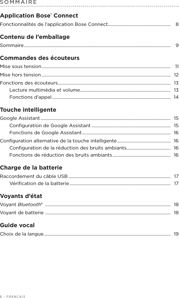 6 - FRANÇAISSOMMAIREApplication Bose® ConnectFonctionnalités de l’application BoseConnect ...................................................... 8Contenu de l’emballageSommaire ..............................................................................................................................  9Commandes des écouteurs Mise sous tension ............................................................................................................... 11Mise hors tension ............................................................................................................... 12Fonctions des écouteurs ................................................................................................. 13Lecture multimédia et volume .............................................................................. 13Fonctions d’appel ......................................................................................................  14Touche intelligente Google Assistant ................................................................................................................  15Conﬁguration de Google Assistant .................................................................... 15Fonctions de Google Assistant ............................................................................  16Conﬁguration alternative de la touche intelligente ..............................................  16Conﬁguration de la réduction des bruits ambiants...................................... 16Fonctions de réduction des bruits ambiants ..................................................  16Charge de la batterieRaccordement du câble USB ........................................................................................ 17Vériﬁcation de la batterie .......................................................................................  17Voyants d’étatVoyant Bluetooth®  ............................................................................................................ 18Voyant de batterie  ............................................................................................................ 18Guide vocalChoix de la langue ............................................................................................................. 19