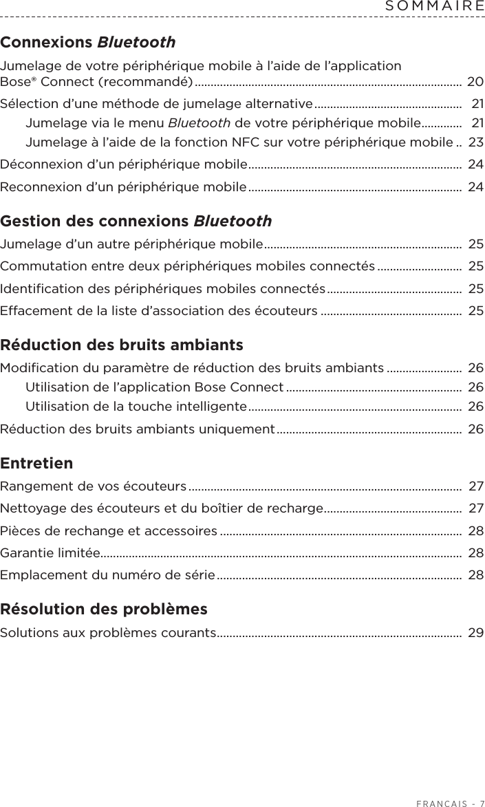  FRANÇAIS - 7SOMMAIREConnexions Bluetooth Jumelage de votre périphérique mobile à l’aide de l’application Bose®Connect (recommandé) .....................................................................................  20Sélection d’une méthode de jumelage alternative ...............................................  21Jumelage via le menu Bluetooth de votre périphérique mobile ............. 21Jumelage à l’aide de la fonction NFC sur votre périphérique mobile .. 23Déconnexion d’un périphérique mobile .................................................................... 24Reconnexion d’un périphérique mobile ....................................................................  24Gestion des connexions BluetoothJumelage d’un autre périphérique mobile ............................................................... 25Commutation entre deux périphériques mobiles connectés ........................... 25Identiﬁcation des périphériques mobiles connectés ...........................................  25Eacement de la liste d’association des écouteurs ............................................. 25Réduction des bruits ambiantsModiﬁcation du paramètre de réduction des bruits ambiants ........................ 26Utilisation de l’application Bose Connect ........................................................  26Utilisation de la touche intelligente .................................................................... 26Réduction des bruits ambiants uniquement ...........................................................  26Entretien Rangement de vos écouteurs .......................................................................................  27Nettoyage des écouteurs et du boîtier de recharge ............................................ 27Pièces de rechange et accessoires ............................................................................. 28Garantie limitée...................................................................................................................  28Emplacement du numéro de série ..............................................................................  28Résolution des problèmes Solutions aux problèmes courants .............................................................................. 29