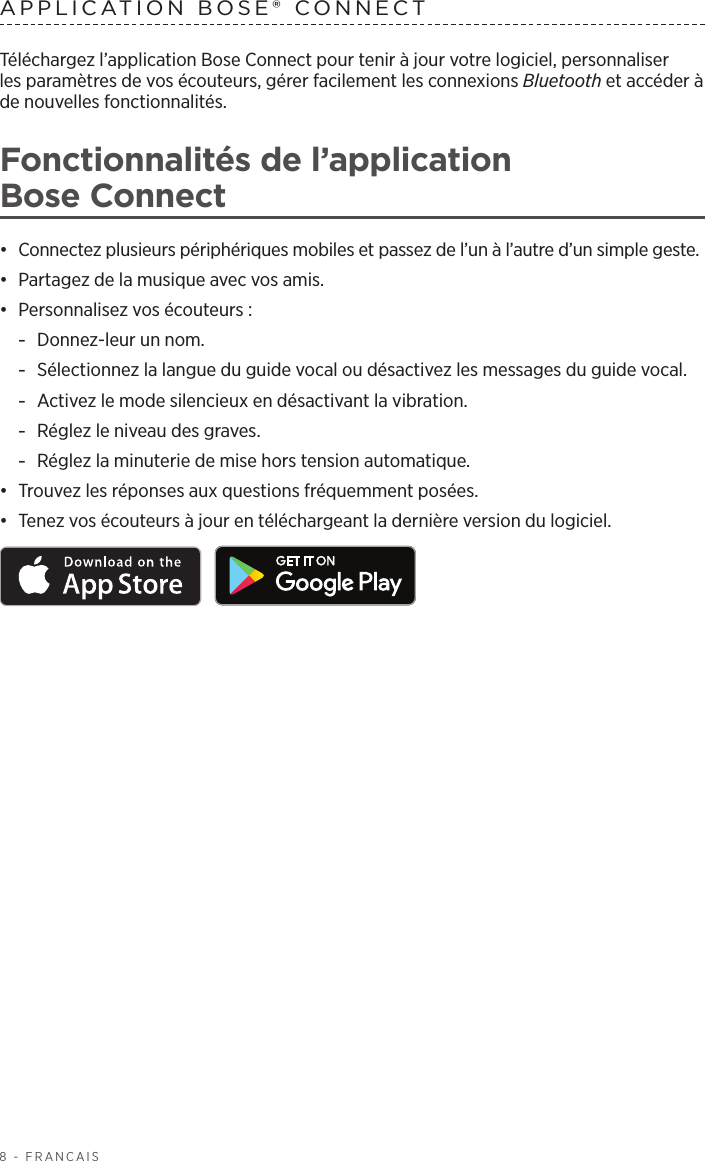 8 - FRANÇAISTéléchargez l’application Bose Connect pour tenir à jour votre logiciel, personnaliser lesparamètres de vos écouteurs, gérer facilement les connexions Bluetooth et accéder à de nouvelles fonctionnalités.Fonctionnalités de l’application BoseConnect•  Connectez plusieurs périphériques mobiles et passez de l’un à l’autre d’un simple geste.•  Partagez de la musique avec vos amis.•  Personnalisez vos écouteurs: -Donnez-leur un nom. -Sélectionnez la langue du guide vocal ou désactivez les messages du guide vocal. -Activez le mode silencieux en désactivant la vibration. -Réglez le niveau des graves. -Réglez la minuterie de mise hors tension automatique.•  Trouvez les réponses aux questions fréquemment posées.•  Tenez vos écouteurs à jour en téléchargeant la dernière version du logiciel. APPLICATION BOSE® CONNECT