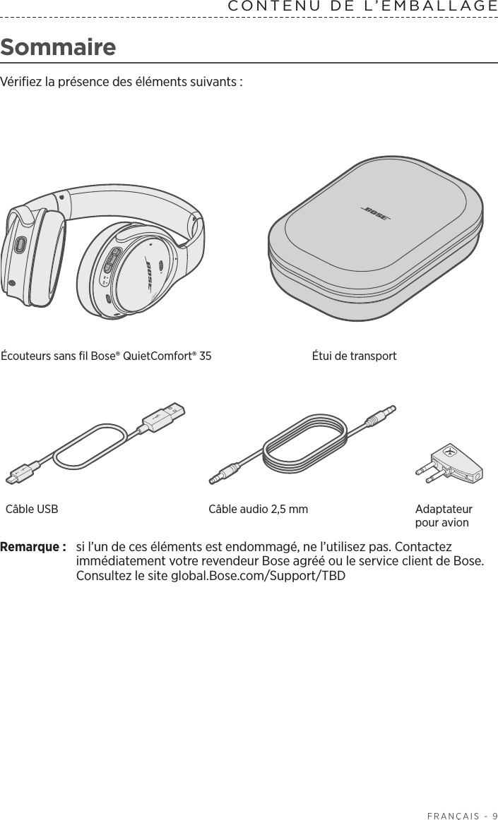   FRANÇAIS - 9SommaireVérifiez la présence des éléments suivants:Écouteurs sans fil Bose® QuietComfort® 35  Étui de transportCâble USB Câble audio 2,5mm Adaptateur pour avionRemarque:  si l’un de ces éléments est endommagé, ne l’utilisez pas. Contactez immédiatement votre revendeur Bose agréé ou le service client de Bose. Consultez le site global.Bose.com/Support/TBDCONTENU DE L’EMBALLAGE