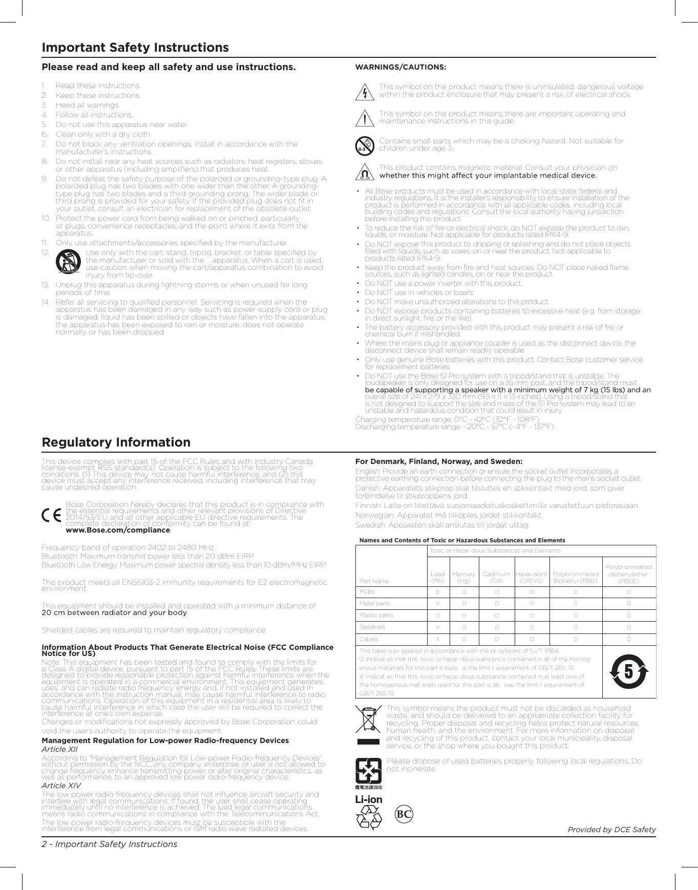 2 - Important Safety InstructionsImportant Safety InstructionsThis device complies with part 15 of the FCC Rules and with Industry Canada license-exempt RSS standard(s). Operation is subject to the following two conditions: (1) This device may not cause harmful interference, and (2) this device must accept any interference received, including interference that may cause undesired operation.Bose Corporation hereby declares that this product is in compliance with the essential requirements and other relevant provisions of Directive 2014/53/EU and all other applicable EU directive requirements. The complete declaration of conformity can be found at:   www.Bose.com/compliance.Frequency band of operation 2402 to 2480 MHz.Bluetooth: Maximum transmit power less than 20 dBm EIRP.Bluetooth Low Energy: Maximum power spectral density less than 10 dBm/MHz EIRP.This product meets all EN55103-2 immunity requirements for E2 electromagnetic environment.This equipment should be installed and operated with a minimum distance of Shielded cables are required to maintain regulatory complianceInformation About Products That Generate Electrical Noise (FCC Compliance Notice for US)Note: This equipment has been tested and found to comply with the limits for a Class A digital device, pursuant to part 15 of the FCC Rules. These limits are designed to provide reasonable protection against harmful interference when the equipment is operated in a commercial environment. This equipment generates, uses, and can radiate radio frequency energy and, if not installed and used in accordance with the instruction manual, may cause harmful interference to radio communications. Operation of this equipment in a residential area is likely to cause harmful interference in which case the user will be required to correct the interference at one’s own expense.Management Regulation for Low-power Radio-frequency DevicesArticle XIIAccording to “Management Regulation for Low-power Radio-frequency Devices”, without permission by the NCC, any company, enterprise, or user is not allowed to change frequency, enhance transmitting power, or alter original characteristics, as well as performance, to an approved low power radio-frequency device.Article XIVThe low power radio-frequency devices shall not inﬂuence aircraft security and interfere with legal communications; If found, the user shall cease operating immediately until no interference is achieved. The said legal communications means radio communications in compliance with the Telecommunications Act.The low power radio-frequency devices must be susceptible with the interference from legal communications or ISM radio wave radiated devices.•  All Bose products must be used in accordance with local, state, federal and industry regulations. It is the installer’s responsibility to ensure installation of the product is performed in accordance with all applicable codes, including local building codes and regulations. Consult the local authority having jurisdiction before installing this product.•  To reduce the risk of ﬁre or electrical shock, do NOT expose the product to rain, liquids, or moisture. Not applicable for products rated IPX4-9.•  Do NOT expose this product to dripping or splashing and do not place objects ﬁlled with liquids, such as vases, on or near the product. Not applicable to products rated IPX4-9.•  Keep the product away from ﬁre and heat sources. Do NOT place naked ﬂame sources, such as lighted candles, on or near the product.•  Do NOT use a power inverter with this product.•  Do NOT use in vehicles or boats.•  Do NOT make unauthorized alterations to this product.•  Do NOT expose products containing batteries to excessive heat (e.g. from storage in direct sunlight, ﬁre, or the like).•  The battery accessory provided with this product may present a risk of ﬁre or chemical burn if mishandled.•  Where the mains plug or appliance coupler is used as the disconnect device, the disconnect device shall remain readily operable.•  Only use genuine Bose batteries with this product. Contact Bose customer service for replacement batteries.•  Do NOT use the Bose S1 Pro system with a tripod/stand that is unstable. The loudspeaker is only designed for use on a 35 mm post, and the tripod/stand must overall size of 241 x 279 x 330 mm (9.5 x 11 x 13 inches). Using a tripod/stand that is not designed to support the size and mass of the S1 Pro system may lead to an unstable and hazardous condition that could result in injury.Charging temperature range: 0°C - 42°C (32°F - 108°F)  Discharging temperature range: –20°C - 57°C (–4°F - 137°F)1.  Read these instructions.2.  Keep these instructions.3.   Heed all warnings.4.  Follow all instructions.5.  Do not use this apparatus near water.6.  Clean only with a dry cloth.7.   Do not block any ventilation openings. Install in accordance with the manufacturer’s instructions.8.  Do not install near any heat sources such as radiators, heat registers, stoves, or other apparatus (including ampliﬁers) that produces heat. 9.  Do not defeat the safety purpose of the polarized or grounding-type plug. A polarized plug has two blades with one wider than the other. A grounding-type plug has two blades and a third grounding prong. The wider blade or third prong is provided for your safety. If the provided plug does not ﬁt in your outlet, consult an electrician for replacement of the obsolete outlet.10.  Protect the power cord from being walked on or pinched, particularly at plugs, convenience receptacles, and the point where it exits from the apparatus.11.   Only use attachments/accessories speciﬁed by the manufacturer.12.   Use only with the cart, stand, tripod, bracket, or table speciﬁed by the manufacturer or sold with the   apparatus. When a cart is used, use caution when moving the cart/apparatus combination to avoid injury from tip-over.13.   Unplug this apparatus during lightning storms or when unused for long periods of time.14.   Refer all servicing to qualiﬁed personnel. Servicing is required when the apparatus has been damaged in any way such as power-supply cord or plug is damaged, liquid has been spilled or objects have fallen into the apparatus, the apparatus has been exposed to rain or moisture, does not operate normally, or has been dropped.For Denmark, Finland, Norway, and Sweden:English: Provide an earth connection or ensure the socket outlet incorporates a protective earthing connection before connecting the plug to the mains socket outlet.Danish: Apparatets stikprop skal tilsluttes en stikkontakt med jord, som giver forbindelse til stikproppens jord.Finnish: Laite on liitettävä suojamaadoituskoskettimilla varustettuun pistorasiaan.Norwegian: Apparatet må tilkoples jordet stikkontakt.Swedish: Apparaten skall anslutas till jordat uttag.Please read and keep all safety and use instructions.This symbol means the product must not be discarded as household waste, and should be delivered to an appropriate collection facility for recycling. Proper disposal and recycling helps protect natural resources, human health, and the environment. For more information on disposal and recycling of this product, contact your local municipality, disposal service, or the shop where you bought this product.Part NameToxic or Hazar dous Substances and ElementsNames and Contents of Toxic or Hazardous Substances and ElementsPCBsMetal partsPlastic partsSpeakersCablesThis table is pr epared in a ccordance with the pr ovisions of SJ/T 11364.0: Indicat es that this  toxic or hazar dous substance contained in all of the homog-enous materials for this part is belo w the limit r equir ement of GB/T 265 72.X: Indicat es that this  toxic or hazar dous substance contained in at least one of the homogenous mat erials used for this part is ab ove the limit r equirement of  GB/T 265 72.Lead(Pb)Mercury(Hg)Cadmium (Cd)Hexavalent(CR(VI))PolybrominatedBiphenyl (PBB)Polybrominateddiphenylether(PBDE)XX0 0000000000000000000000000XXPlease dispose of used batteries properly, following local regulations. Do not incinerate.Provided by DCE SafetyWARNINGS/CAUTIONS:This symbol on the product means there is uninsulated, dangerous voltage within the product enclosure that may present a risk of electrical shock.This symbol on the product means there are important operating and maintenance instructions in this guide.Contains small parts which may be a choking hazard. Not suitable for children under age 3.This product contains magnetic material. Consult your physician on Regulatory InformationChanges or modifications not expressly approved by Bose Corporation couldvoid the user’s authority to operate the equipment.