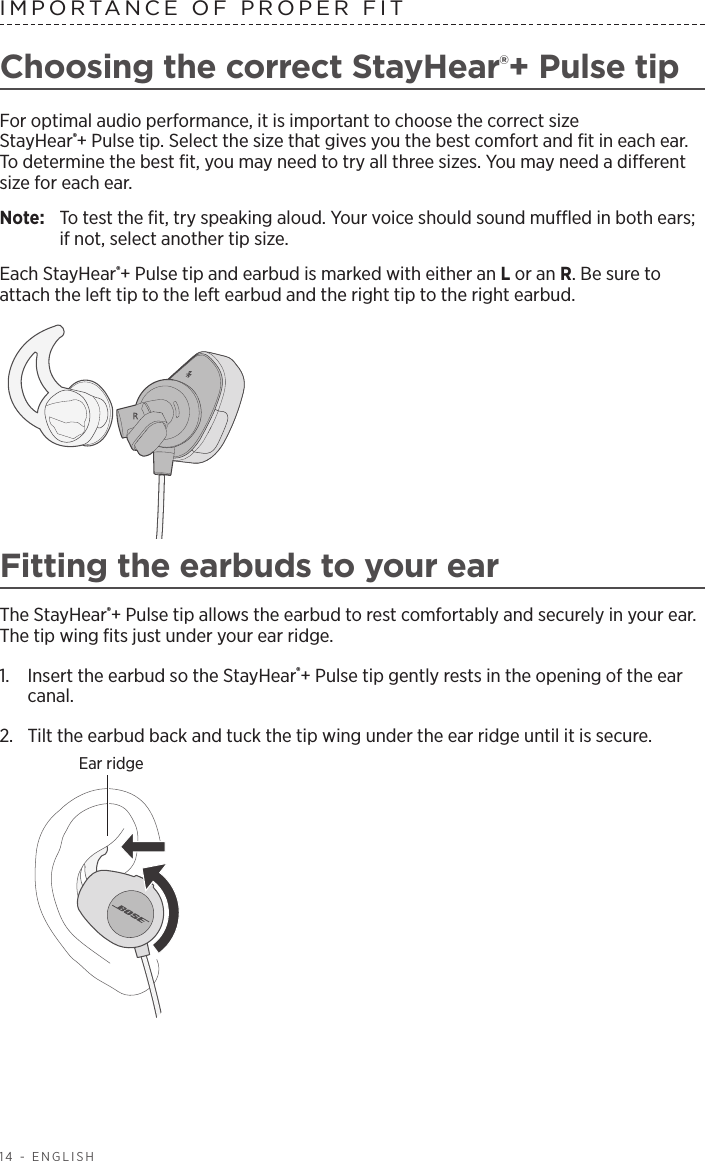 14 - ENGLISHChoosing the correct StayHear®+ Pulse tipFor optimal audio performance, it is important to choose the correct size  StayHear®+ Pulse tip. Select the size that gives you the best comfort and ﬁt in each ear. To determine the best ﬁt, you may need to try all three sizes. You may need a  dierent size for each ear.Note:   To test the ﬁt, try speaking aloud. Your voice should sound mued in both ears; if not, select another tip size.Each StayHear®+ Pulse tip and earbud is marked with either an L or an R. Be sure to attach the left tip to the left earbud and the right tip to the right earbud. Fitting the earbuds to your earThe StayHear®+ Pulse tip allows the earbud to rest comfortably and securely in your ear.  The tip wing ﬁts just under your ear ridge.1.   Insert the earbud so the StayHear®+ Pulse tip gently rests in the opening of the ear canal. 2.   Tilt the earbud back and tuck the tip wing under the ear ridge until it is secure.Ear ridgeIMPORTANCE OF PROPER FIT