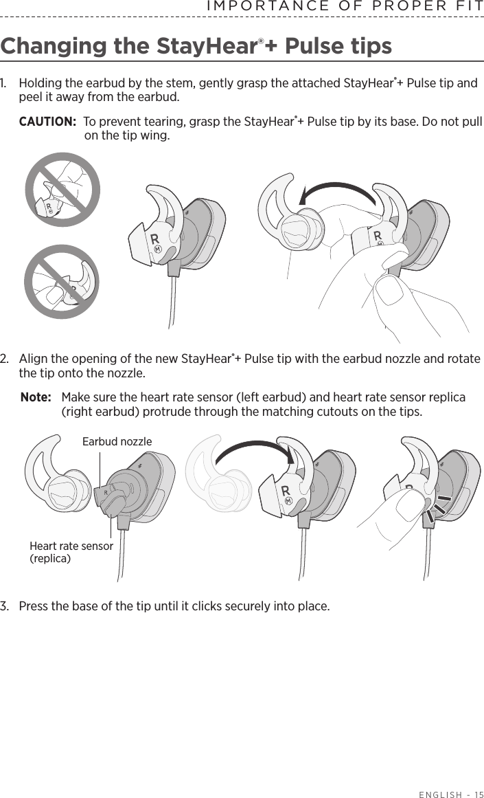 ENGLISH - 15IMPORTANCE OF PROPER FITChanging the StayHear®+ Pulse tips1.   Holding the earbud by the stem, gently grasp the attached  StayHear®+ Pulse tip and peel it away from the earbud. CAUTION: To prevent tearing, grasp the StayHear®+ Pulse tip by its base. Do not pull on the tip wing.2.  Align the opening of the new StayHear®+ Pulse tip with the earbud nozzle and rotate the tip onto the nozzle. Note:  Make sure the heart rate sensor (left earbud) and heart rate sensor replica (right earbud) protrude through the matching cutouts on the tips. Earbud nozzleHeart rate  sensor (replica)3.  Press the base of the tip until it clicks securely into place.
