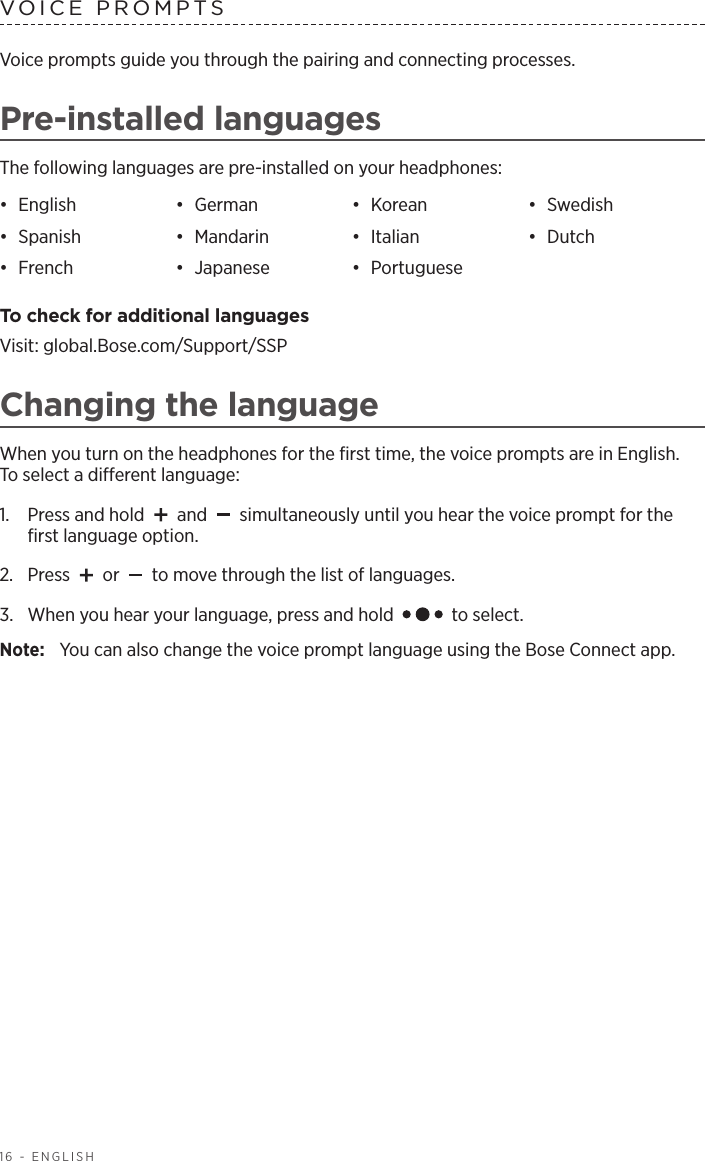 16 - ENGLISHVoice prompts guide you through the pairing and connecting processes.Pre-installed languagesThe following languages are pre-installed on your headphones:•  English •  German •  Korean •  Swedish•  Spanish •  Mandarin •  Italian •  Dutch•  French •  Japanese •  Portuguese To check for additional languagesVisit: global.Bose.com/Support/SSPChanging the languageWhen you turn on the headphones for the ﬁrst time, the voice prompts are in English.  To select a dierent language:1.   Press and hold   and   simultaneously until you hear the voice prompt for the ﬁrst language option. 2.  Press   or   to move through the list of languages.3.   When you hear your language, press and hold   to select.Note:  You can also change the voice prompt language using the Bose Connect app.VOICE PROMPTS