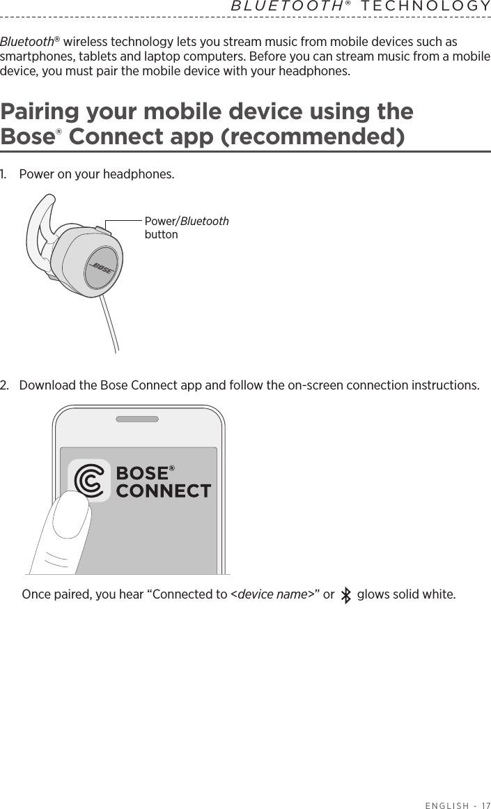  ENGLISH - 17Bluetooth wireless technology lets you stream music from mobile devices such as  smartphones, tablets and laptop computers. Before you can stream music from a mobile  device, you must pair the mobile device with your headphones. Pairing your mobile device using the  Bose® Connect app (recommended)1.   Power on your headphones. Power/Bluetooth button2.  Download the Bose Connect app and follow the on-screen connection instructions.Once paired, you hear “Connected to &lt;device name&gt;” or glows solid white.BLUETOOTH® TECHNOLOGY