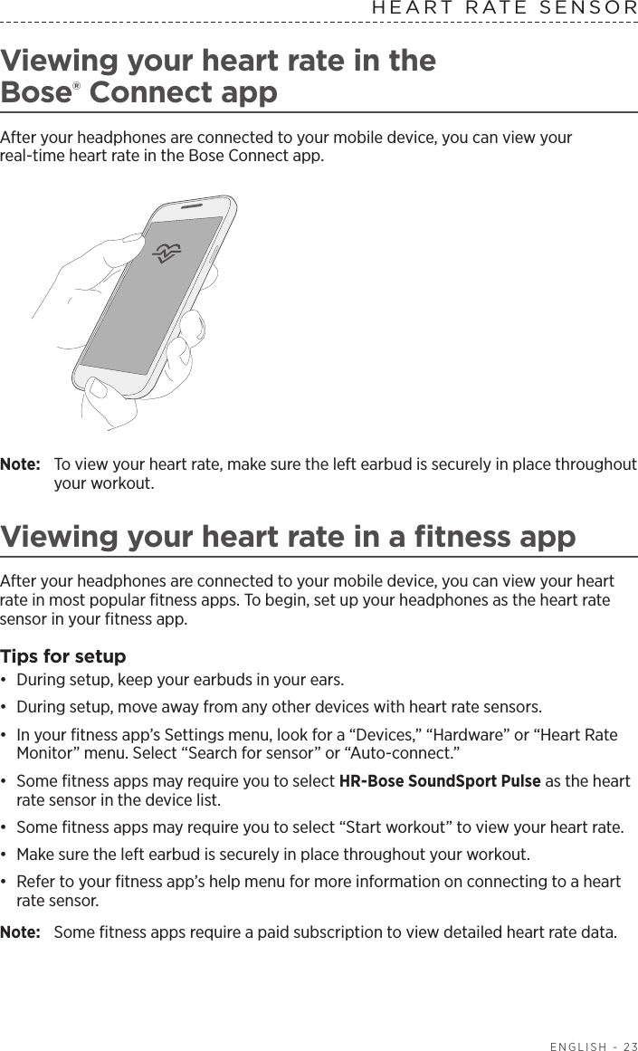  ENGLISH - 23Viewing your heart rate in the   Bose® Connect appAfter your headphones are connected to your mobile device, you can view your  real-time heart rate in the Bose Connect app.Note:  To view your heart rate, make sure the left earbud is securely in place  throughout your workout.Viewing your heart rate in a ﬁtness appAfter your headphones are connected to your mobile device, you can view your heart rate in most popular ﬁtness apps. To begin, set up your headphones as the heart rate sensor in your ﬁtness app.Tips for setup•  During setup, keep your earbuds in your ears. •  During setup, move away from any other devices with heart rate sensors.•  In your ﬁtness app’s Settings menu, look for a “Devices,” “Hardware” or “Heart Rate Monitor” menu. Select “Search for sensor” or “Auto-connect.”•  Some ﬁtness apps may require you to select HR-Bose SoundSport Pulse as the heart rate sensor in the device list.•  Some ﬁtness apps may require you to select “Start workout” to view your heart rate.•  Make sure the left earbud is securely in place throughout your workout.•  Refer to your ﬁtness app’s help menu for more information on connecting to a heart rate sensor.Note:  Some ﬁtness apps require a paid subscription to view detailed heart rate data.HEART RATE SENSOR