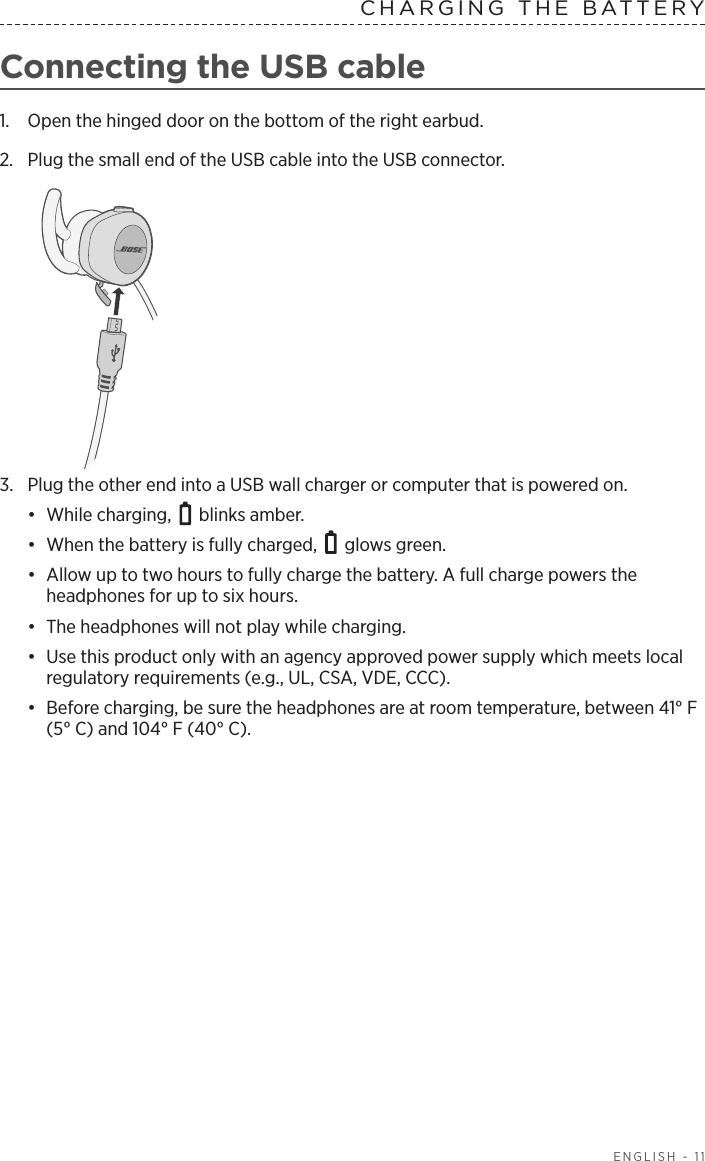  ENGLISH - 11CHARGING THE BATTERY Connecting the USB cable1.  Open the hinged door on the bottom of the right earbud. 2.  Plug the small end of the USB cable into the USB connector.3.  Plug the other end into a USB wall charger or computer that is powered on. •  While charging,   blinks amber. •  When the battery is fully charged,   glows green.•  Allow up to two hours to fully charge the battery. A full charge powers the  headphones for up to six hours. •  The headphones will not play while charging.•  Use this product only with an agency approved power supply which meets local regulatory requirements (e.g., UL, CSA, VDE, CCC).•  Before charging, be sure the headphones are at room temperature,  between 41° F (5° C) and 104° F (40° C).