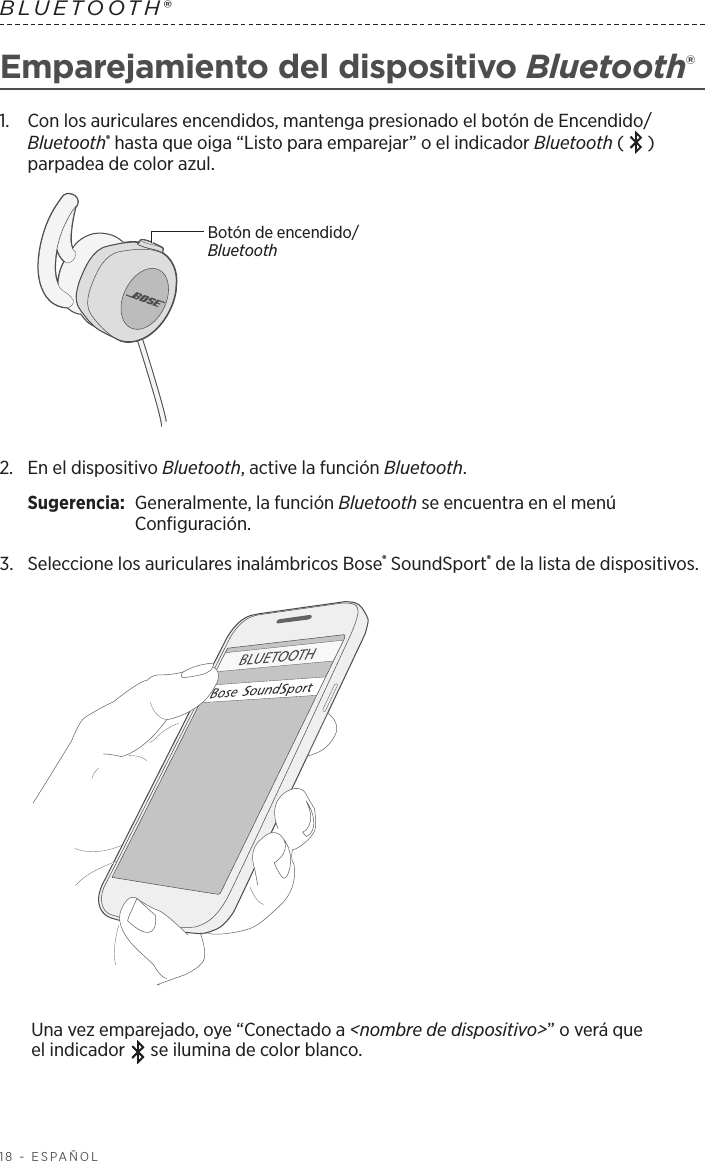 18 - ESPAÑOLBLUETOOTH® Emparejamiento del dispositivo Bluetooth® 1.   Con los auriculares encendidos, mantenga presionado el botón de Encendido/Bluetooth® hasta que oiga “Listo para emparejar” o el indicador Bluetooth ( ) parpadea de color azul.Botón de encendido/Bluetooth2.   En el dispositivo Bluetooth, active la función Bluetooth.Sugerencia:  Generalmente, la función Bluetooth se encuentra en el menú Configuración.3.  Seleccione los auriculares inalámbricos Bose® SoundSport® de la lista de dispositivos. Una vez emparejado, oye “Conectado a &lt;nombre de dispositivo&gt;” o verá que elindicador   se ilumina de color blanco.