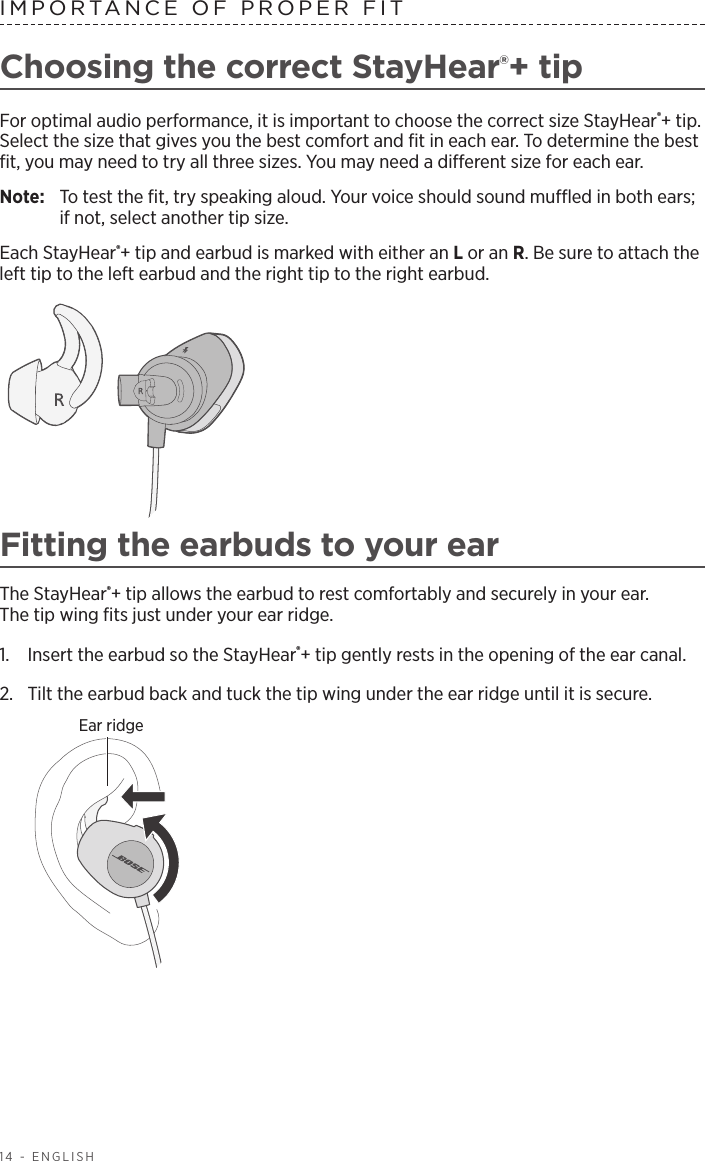 14 - ENGLISHIMPORTANCE OF PROPER FITChoosing the correct StayHear®+ tipFor optimal audio performance, it is important to choose the correct size StayHear®+ tip. Select the size that gives you the best comfort and ﬁt in each ear. To determine the best ﬁt, you may need to try all three sizes. You may need a  dierent size for each ear.Note:   To test the ﬁt, try speaking aloud. Your voice should sound mued in both ears; if not, select another tip size.Each StayHear®+ tip and earbud is marked with either an L or an R. Be sure to attach the left tip to the left earbud and the right tip to the right earbud. Fitting the earbuds to your earThe StayHear®+ tip allows the earbud to rest comfortably and securely in your ear.  The tip wing ﬁts just under your ear ridge.1.   Insert the earbud so the StayHear®+ tip gently rests in the opening of the ear canal. 2.   Tilt the earbud back and tuck the tip wing under the ear ridge until it is secure.Ear ridge