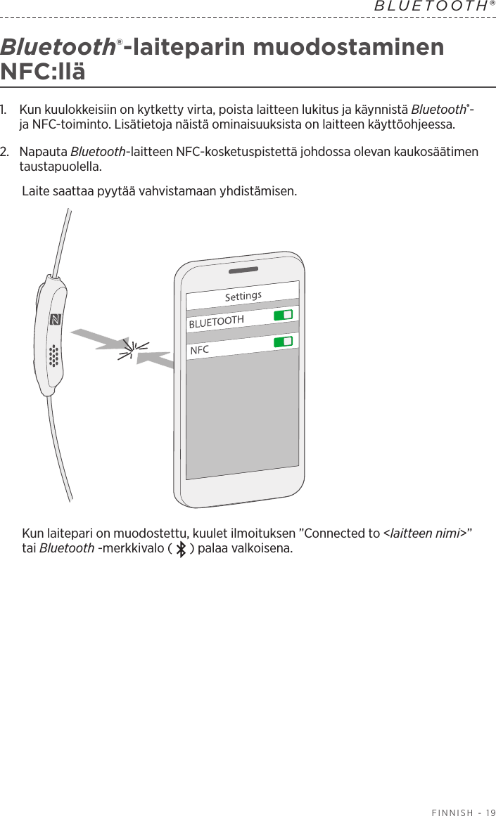  FINNISH - 19BLUETOOTH® Bluetooth®-laiteparin muodostaminen NFC:llä1.   Kun kuulokkeisiin on kytketty virta, poista laitteen lukitus ja käynnistä Bluetooth®- jaNFC-toiminto. Lisätietoja näistä ominaisuuksista on laitteen käyttöohjeessa.2.   Napauta  Bluetooth-laitteen NFC-kosketuspistettä johdossa olevan kaukosäätimen taustapuolella.Laite saattaa pyytää vahvistamaan yhdistämisen.Kun laitepari on muodostettu, kuulet ilmoituksen ”Connected to &lt;laitteen nimi&gt;” taiBluetooth -merkkivalo ( ) palaa valkoisena.
