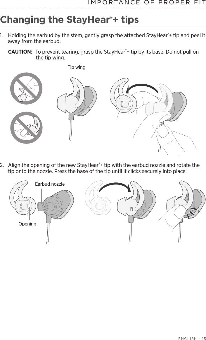  ENGLISH - 15IMPORTANCE OF PROPER FITChanging the StayHear®+ tips1.   Holding the earbud by the stem, gently grasp the attached  StayHear®+ tip and peel it away from the earbud. CAUTION: To prevent tearing, grasp the StayHear®+ tip by its base. Do not pull on the tip wing.Tip wing2.  Align the opening of the new StayHear®+ tip with the earbud nozzle and rotate the tip onto the nozzle. Press the base of the tip until it clicks securely into place.Earbud nozzleOpening
