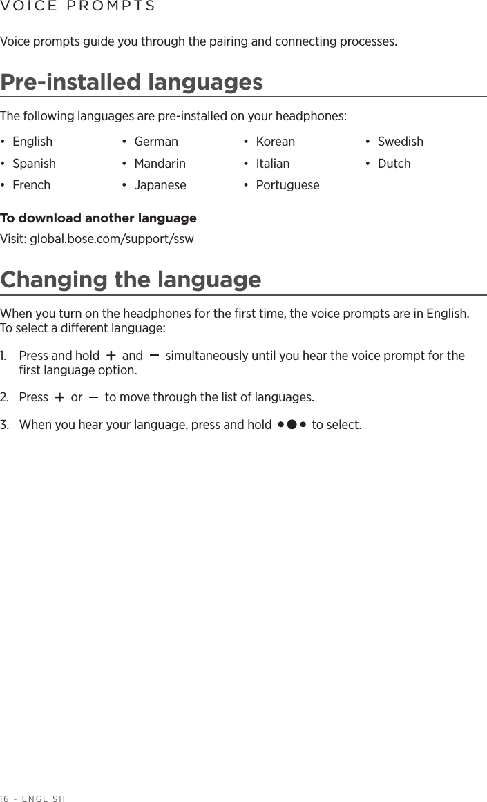 16 - ENGLISHVOICE PROMPTSVoice prompts guide you through the pairing and connecting processes.Pre-installed languagesThe following languages are pre-installed on your headphones:•  English •  German •  Korean •  Swedish•  Spanish •  Mandarin •  Italian •  Dutch•  French •  Japanese •  Portuguese To download another languageVisit: global.bose.com/support/sswChanging the languageWhen you turn on the headphones for the ﬁrst time, the voice prompts are in English.  To select a dierent language:1.   Press and hold   and   simultaneously until you hear the voice prompt for the ﬁrst language option. 2.  Press   or   to move through the list of languages.3.   When you hear your language, press and hold   to select.