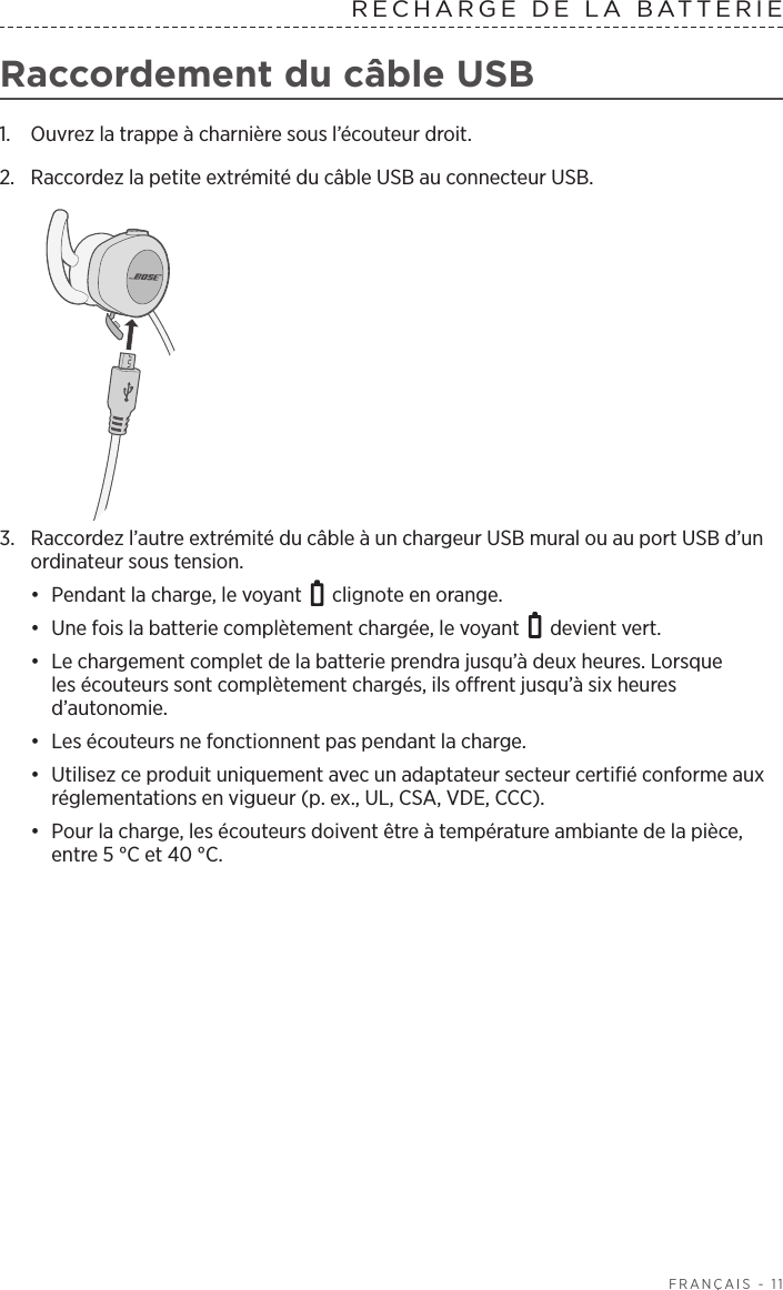  FRANÇAIS - 11RECHARGE DE LA BATTERIE  Raccordement du câble USB1.  Ouvrez la trappe à charnière sous l’écouteur droit. 2.  Raccordez la petite extrémité du câbleUSB au connecteur USB.3.  Raccordez l’autre extrémité du câble à un chargeur USB mural ou au port USB d’un ordinateur sous tension. •  Pendant la charge, le voyant   clignote en orange. •  Une fois la batterie complètement chargée, le voyant   devient vert.•  Le chargement complet de la batterie prendra jusqu’à deux heures. Lorsque lesécouteurs sont complètement chargés, ils offrent jusqu’à six heures d’autonomie. •  Les écouteurs ne fonctionnent pas pendant la charge.•  Utilisez ce produit uniquement avec un adaptateur secteur certifié conforme aux réglementations en vigueur (p. ex., UL, CSA, VDE, CCC).•  Pour la charge, les écouteurs doivent être à température ambiante de la pièce, entre 5°C et 40°C.