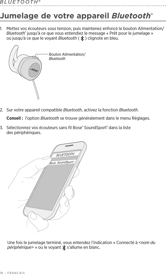 18 - FRANÇAISBLUETOOTH® Jumelage de votre appareil Bluetooth®1.   Mettez vos écouteurs sous tension, puis maintenez enfoncé le bouton Alimentation/Bluetooth® jusqu’à ce que vous entendiez le message «Prêt pour le jumelage» oujusqu’à ce que le voyant Bluetooth ( ) clignote en bleu.Bouton Alimentation/Bluetooth2.   Sur votre appareil compatible Bluetooth, activez la fonction Bluetooth.Conseil :  l’option Bluetooth se trouve généralement dans le menu Réglages.3.  Sélectionnez vos écouteurs sans fil Bose® SoundSport® dans la liste despériphériques. Une fois le jumelage terminé, vous entendez l’indication «Connecté à &lt;nom du périphérique&gt;» ou le voyant   s’allume en blanc.