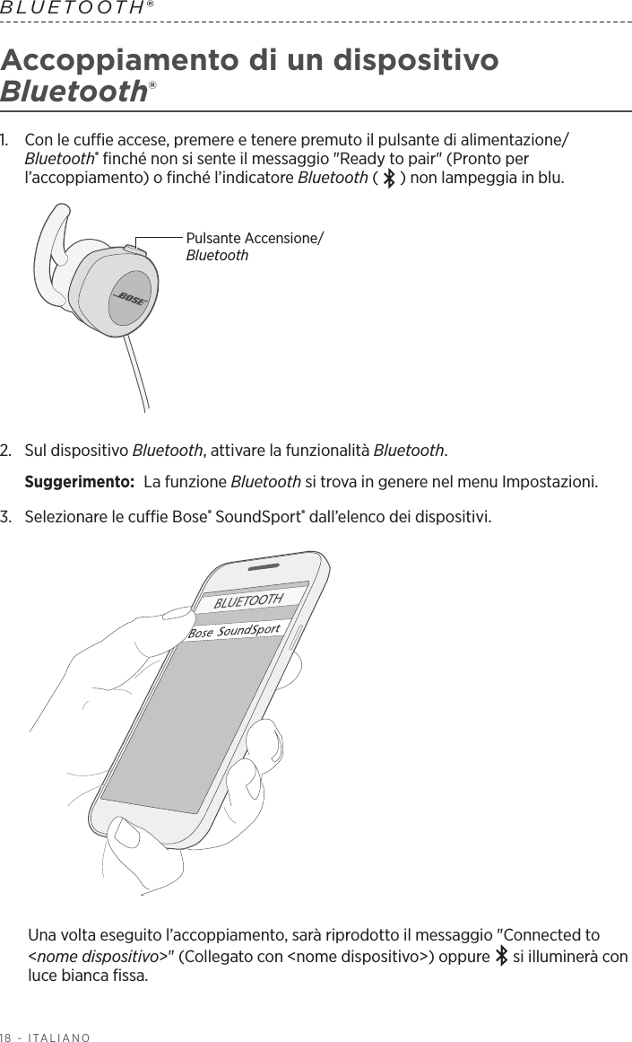 18 - ITALIANOBLUETOOTH® Accoppiamento di un dispositivo Bluetooth®1.   Con le cuffie accese, premere e tenere premuto il pulsante di alimentazione/Bluetooth® finché non si sente il messaggio &quot;Ready to pair&quot; (Pronto per l’accoppiamento) o finché l’indicatore Bluetooth ( ) non lampeggia in blu.Pulsante Accensione/Bluetooth2.   Sul  dispositivo  Bluetooth, attivare la funzionalità Bluetooth.Suggerimento:  La funzione Bluetooth si trova in genere nel menu Impostazioni.3.  Selezionare le cuffie Bose® SoundSport® dall’elenco dei dispositivi. Una volta eseguito l’accoppiamento, sarà riprodotto il messaggio &quot;Connected to &lt;nome dispositivo&gt;&quot; (Collegato con &lt;nome dispositivo&gt;) oppure   si illuminerà con luce bianca fissa.