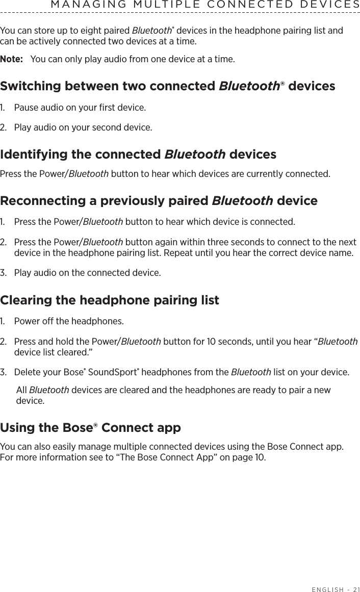   ENGLISH - 21MANAGING MULTIPLE CONNECTED DEVICESYou can store up to eight paired Bluetooth® devices in the headphone pairing list and can  be actively connected two devices at a time. Note:  You can only play audio from one device at a time. Switching between two connected Bluetooth® devices1.  Pause audio on your ﬁrst device.2.  Play audio on your second device.Identifying the connected Bluetooth devicesPress the Power/Bluetooth button to hear which devices are currently connected.Reconnecting a previously paired Bluetooth device1.  Press the Power/Bluetooth button to hear which device is connected.2.   Press the Power/Bluetooth button again within three seconds to connect to the next device in the headphone pairing list. Repeat until you hear the correct device name.3.  Play audio on the connected device. Clearing the headphone pairing list1.  Power o the headphones.2.  Press and hold the Power/Bluetooth button for 10 seconds, until you hear “Bluetooth device list cleared.”3.  Delete your Bose® SoundSport® headphones from the Bluetooth list on your device.All Bluetooth devices are cleared and the headphones are ready to pair a new device.Using the Bose® Connect appYou can also easily manage multiple connected devices using the Bose Connect app. For more information see to “The Bose Connect App” on page 10.