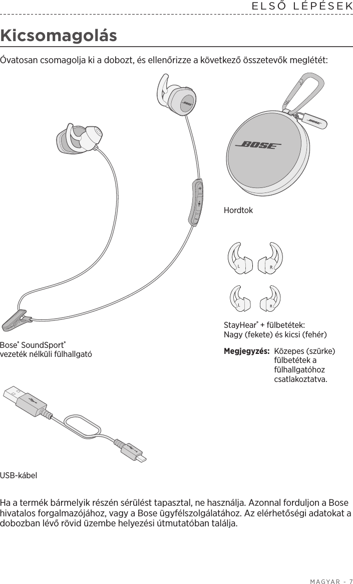  MAGYAR - 7ELSŐ  LÉPÉSEK  KicsomagolásÓvatosan csomagolja ki a dobozt, és ellenőrizze a következő összetevők meglétét:StayHear® + fülbetétek: Nagy (fekete) és kicsi (fehér)Megjegyzés:  Közepes (szürke) fülbetétek a fülhallgatóhoz csatlakoztatva.Bose® SoundSport® vezetéknélküli fülhallgatóHordtokUSB-kábel Ha a termék bármelyik részén sérülést tapasztal, ne használja. Azonnal forduljon a Bose hivatalos forgalmazójához, vagy a Bose ügyfélszolgálatához. Az elérhetőségi adatokat a dobozban lévő rövid üzembe helyezési útmutatóban találja.