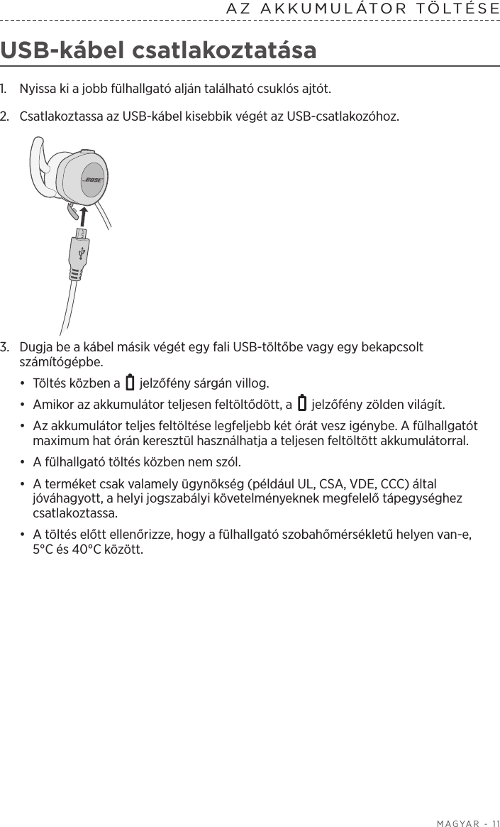  MAGYAR - 11AZ AKKUMULÁTOR TÖLTÉSE  USB-kábel csatlakoztatása1.  Nyissa ki a jobb fülhallgató alján található csuklós ajtót. 2.  Csatlakoztassa az USB-kábel kisebbik végét az USB-csatlakozóhoz.3.  Dugja be a kábel másik végét egy fali USB-töltőbe vagy egy bekapcsolt számítógépbe. •  Töltés közben a   jelzőfény sárgán villog. •  Amikor az akkumulátor teljesen feltöltődött, a   jelzőfény zölden világít.•  Az akkumulátor teljes feltöltése legfeljebb két órát vesz igénybe. A fülhallgatót maximum hat órán keresztül használhatja a teljesen feltöltött akkumulátorral. •  A fülhallgató töltés közben nem szól.•  A terméket csak valamely ügynökség (például UL, CSA, VDE, CCC) által jóváhagyott, a helyi jogszabályi követelményeknek megfelelő tápegységhez csatlakoztassa.•  A töltés előtt ellenőrizze, hogy a fülhallgató szobahőmérsékletű helyen van-e, 5°Cés 40°C között.