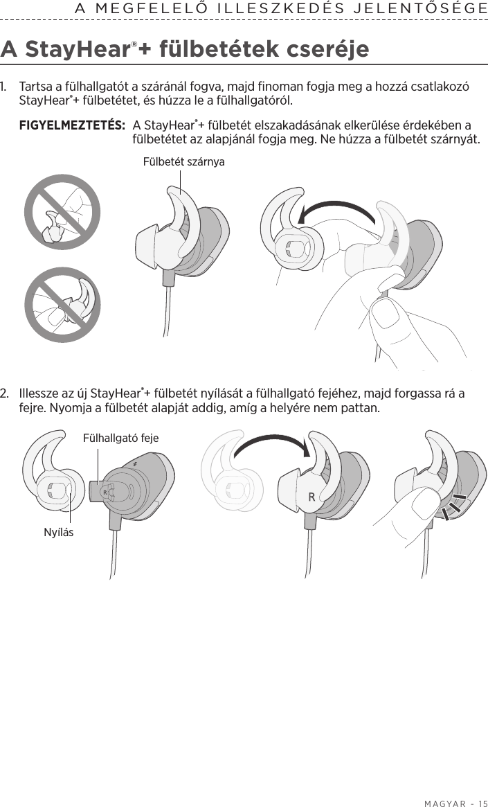  MAGYAR - 15A MEGFELELŐ ILLESZKEDÉS JELENTŐSÉGEA StayHear®+ fülbetétek cseréje1.   Tartsa a fülhallgatót a száránál fogva, majd finoman fogja meg a hozzá csatlakozó StayHear®+ fülbetétet, és húzza le a fülhallgatóról. FIGYELMEZTETÉS:  A StayHear®+ fülbetét elszakadásának elkerülése érdekében a fülbetétet az alapjánál fogja meg. Ne húzza a fülbetét szárnyát.Fülbetét szárnya2.  Illessze az új StayHear®+ fülbetét nyílását a fülhallgató fejéhez, majd forgassa rá a fejre. Nyomja a fülbetét alapját addig, amíg a helyére nem pattan.Fülhallgató fejeNyílás