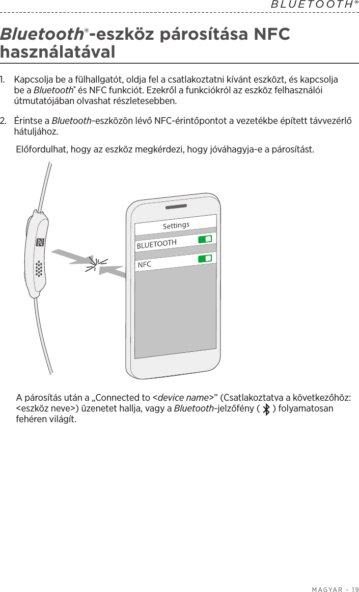  MAGYAR - 19BLUETOOTH® Bluetooth®-eszköz párosítása NFC használatával1.   Kapcsolja be a fülhallgatót, oldja fel a csatlakoztatni kívánt eszközt, és kapcsolja be a Bluetooth® és NFC funkciót. Ezekről a funkciókról az eszköz felhasználói útmutatójában olvashat részletesebben.2.   Érintse  a  Bluetooth-eszközön lévő NFC-érintőpontot a vezetékbe épített távvezérlő hátuljához.Előfordulhat, hogy az eszköz megkérdezi, hogy jóváhagyja-e a párosítást.A párosítás után a „Connected to &lt;device name&gt;” (Csatlakoztatva a következőhöz: &lt;eszköz neve&gt;) üzenetet hallja, vagy a Bluetooth-jelzőfény ( ) folyamatosan fehéren világít.