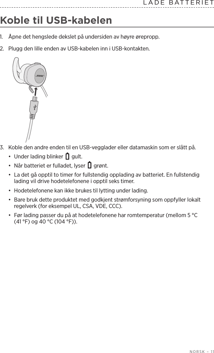  NORSK – 11LADE  BATTERIET  Koble til USB-kabelen1.  Åpne det hengslede dekslet på undersiden av høyre ørepropp. 2.  Plugg den lille enden av USB-kabelen inn i USB-kontakten.3.  Koble den andre enden til en USB-vegglader eller datamaskin som er slått på. •  Under lading blinker   gult. •  Når batteriet er fulladet, lyser   grønt.•  La det gå opptil to timer for fullstendig opplading av batteriet. En fullstendig lading vil drive hodetelefonene i opptil seks timer. •  Hodetelefonene kan ikke brukes til lytting under lading.•  Bare bruk dette produktet med godkjent strømforsyning som oppfyller lokalt regelverk (for eksempel UL, CSA, VDE, CCC).•  Før lading passer du på at hodetelefonene har romtemperatur (mellom 5 °C (41°F) og 40 °C (104 °F)).