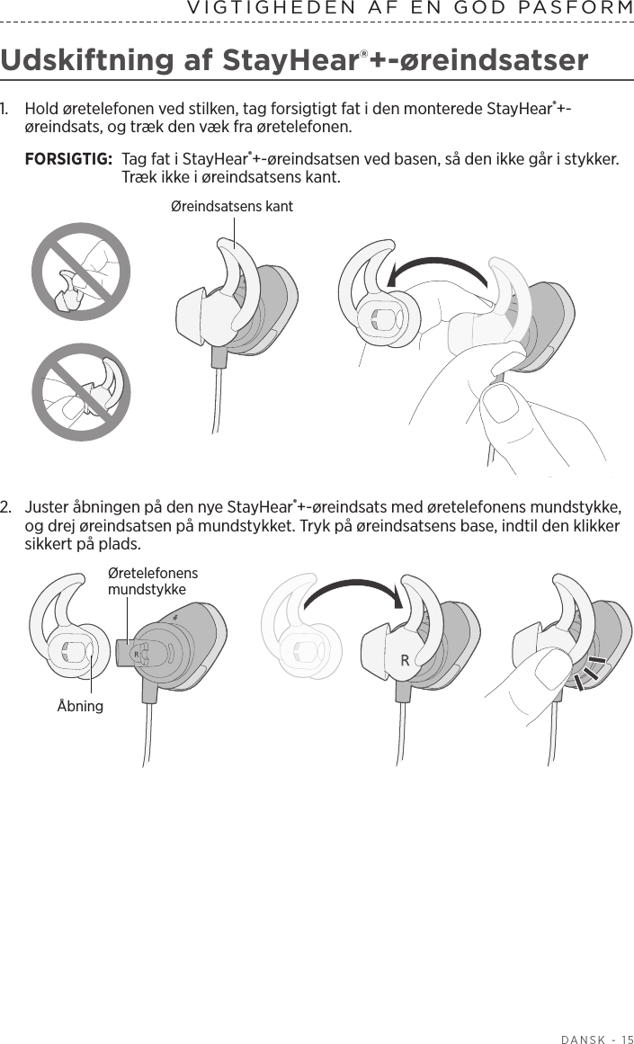  DANSK - 15VIGTIGHEDEN AF EN GOD PASFORMUdskiftning af StayHear®+-øreindsatser1.   Hold øretelefonen ved stilken, tag forsigtigt fat i den monterede StayHear®+-øreindsats, og træk den væk fra øretelefonen. FORSIGTIG:  Tag fat i StayHear®+-øreindsatsen ved basen, så den ikke går i stykker. Træk ikke i øreindsatsens kant.Øreindsatsens kant2.  Juster åbningen på den nye StayHear®+-øreindsats med øretelefonens mundstykke, og drej øreindsatsen på mundstykket. Tryk på øreindsatsens base, indtil den klikker sikkert på plads.Øretelefonens mundstykkeÅbning