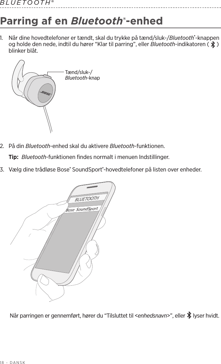 18 - DANSKBLUETOOTH®Parring af en Bluetooth®-enhed1.   Når dine hovedtelefoner er tændt, skal du trykke på tænd/sluk-/Bluetooth®-knappen og holde den nede, indtil du hører “Klar til parring”, eller Bluetooth-indikatoren ( ) blinker blåt.Tænd/sluk-/Bluetooth-knap2.   På  din  Bluetooth-enhed skal du aktivere Bluetooth-funktionen.Tip:  Bluetooth-funktionen findes normalt i menuen Indstillinger.3.  Vælg dine trådløse Bose® SoundSport®-hovedtelefoner på listen over enheder. Når parringen er gennemført, hører du “Tilsluttet til &lt;enhedsnavn&gt;”, eller   lyser hvidt.