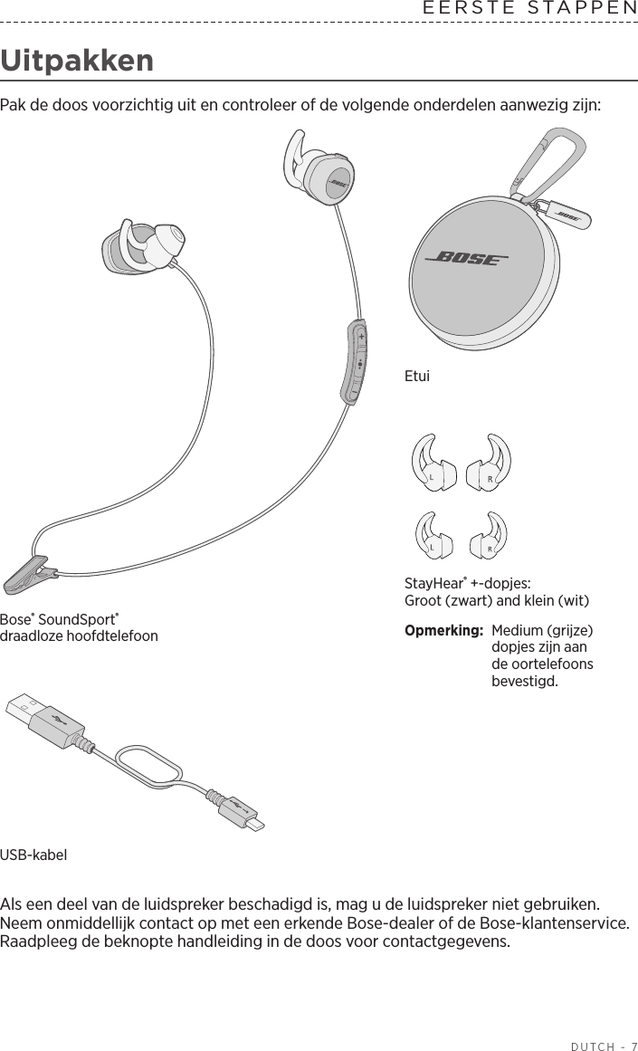  DUTCH - 7EERSTE  STAPPEN  UitpakkenPak de doos voorzichtig uit en controleer of de volgende onderdelen aanwezig zijn:StayHear® +-dopjes: Groot (zwart) and klein (wit)Opmerking:  Medium (grijze) dopjes zijn aan de oortelefoons bevestigd.Bose® SoundSport® draadlozehoofdtelefoonEtuiUSB-kabel Als een deel van de luidspreker beschadigd is, mag u de luidspreker niet gebruiken. Neem onmiddellijk contact op met een erkende Bose-dealer of de Bose-klantenservice. Raadpleeg de beknopte handleiding in de doos voor contactgegevens.