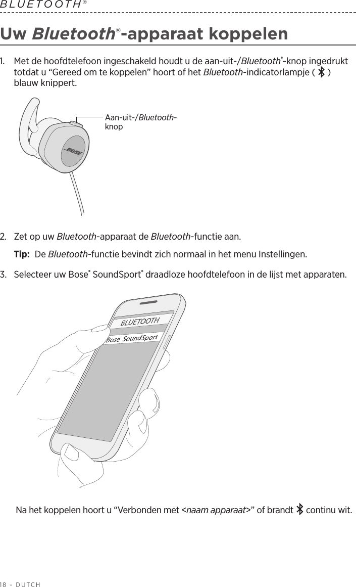 18 - DUTCHBLUETOOTH® Uw Bluetooth®-apparaat koppelen1.   Met de hoofdtelefoon ingeschakeld houdt u de aan-uit-/Bluetooth®-knop ingedrukt totdat u “Gereed om te koppelen” hoort of het Bluetooth-indicatorlampje ( ) blauw knippert.Aan-uit-/Bluetooth-knop2.   Zet op uw Bluetooth-apparaat de Bluetooth-functie aan.Tip:  De Bluetooth-functie bevindt zich normaal in het menu Instellingen.3.  Selecteer uw Bose® SoundSport® draadloze hoofdtelefoon in de lijst met apparaten. Na het koppelen hoort u “Verbonden met &lt;naam apparaat&gt;” of brandt   continu wit.
