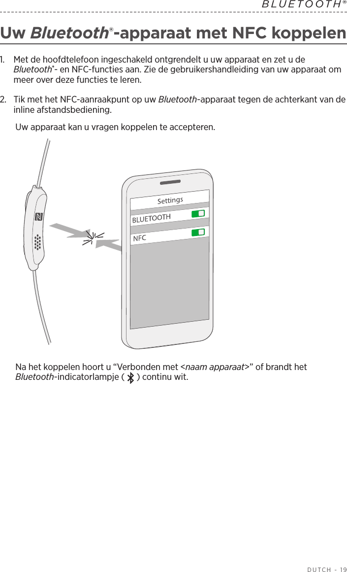  DUTCH - 19BLUETOOTH® Uw Bluetooth®-apparaat met NFC koppelen1.   Met de hoofdtelefoon ingeschakeld ontgrendelt u uw apparaat en zet u de Bluetooth®- en NFC-functies aan. Zie de gebruikershandleiding van uw apparaat om meer over deze functies te leren.2.   Tik met het NFC-aanraakpunt op uw Bluetooth-apparaat tegen de achterkant van de inline afstandsbediening.Uw apparaat kan u vragen koppelen te accepteren.Na het koppelen hoort u “Verbonden met &lt;naam apparaat&gt;” of brandt het Bluetooth-indicatorlampje ( ) continu wit.