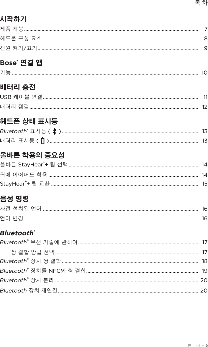  한국어 - 5목차시작하기  제품 개봉 ................................................................................................................................. 7헤드폰 구성 요소 ................................................................................................................... 8전원 켜기/끄기 ....................................................................................................................... 9Bose® 연결 앱 기능 .......................................................................................................................................... 10배터리 충전  USB 케이블 연결 ................................................................................................................... 11배터리 점검 ............................................................................................................................. 12헤드폰 상태 표시등  Bluetooth® 표시등 (   ) .....................................................................................................  13배터리 표시등 (   ) ..............................................................................................................  13올바른 착용의 중요성 올바른 StayHear®+ 팁 선택 ................................................................................................ 14귀에 이어버드 착용 ............................................................................................................... 14StayHear®+ 팁 교환 ............................................................................................................. 15음성 명령 사전 설치된 언어 ................................................................................................................... 16언어 변경 ................................................................................................................................. 16Bluetooth®  Bluetooth® 무선 기술에 관하여 ......................................................................................... 17쌍 결합 방법 선택 .......................................................................................................... 17Bluetooth® 장치 쌍 결합 .....................................................................................................  18Bluetooth® 장치를 NFC와 쌍 결합 ................................................................................... 19Bluetooth® 장치 분리 .......................................................................................................... 20Bluetooth 장치 재연결........................................................................................................ 20