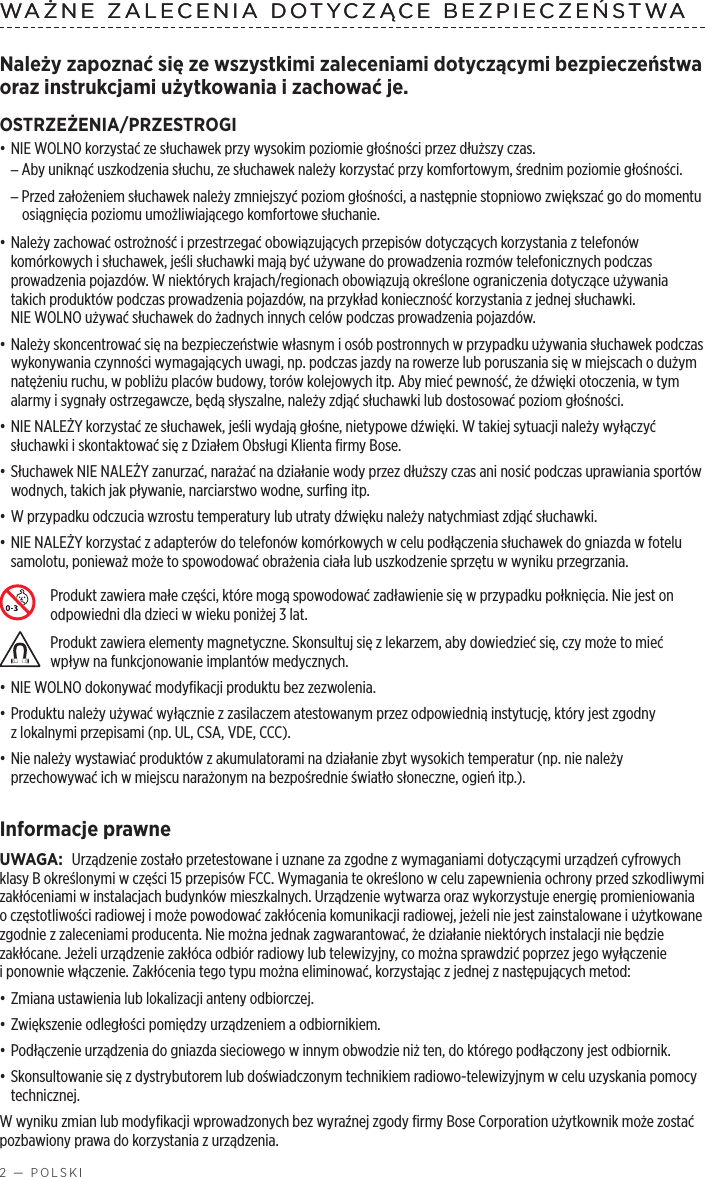 2 — POLSKIWAŻNE ZALECENIA DOTYCZĄCE BEZPIECZEŃSTWANależy zapoznać się ze wszystkimi zaleceniami dotyczącymi bezpieczeństwa oraz instrukcjami użytkowania izachować je.OSTRZEŻENIA/PRZESTROGI• NIE WOLNO korzystać ze słuchawek przy wysokim poziomie głośności przez dłuższy czas. –Aby uniknąć uszkodzenia słuchu, ze słuchawek należy korzystać przy komfortowym, średnim poziomie głośności. –Przed założeniem słuchawek należy zmniejszyć poziom głośności, anastępnie stopniowo zwiększać go do momentu osiągnięcia poziomu umożliwiającego komfortowe słuchanie.• Należy zachować ostrożność iprzestrzegać obowiązujących przepisów dotyczących korzystania ztelefonów komórkowych isłuchawek, jeśli słuchawki mają być używane do prowadzenia rozmów telefonicznych podczas prowadzenia pojazdów. Wniektórych krajach/regionach obowiązują określone ograniczenia dotyczące używania takich produktów podczas prowadzenia pojazdów, na przykład konieczność korzystania zjednej słuchawki. NIEWOLNO używać słuchawek do żadnych innych celów podczas prowadzenia pojazdów.• Należy skoncentrować się na bezpieczeństwie własnym iosób postronnych wprzypadku używania słuchawek podczas wykonywania czynności wymagających uwagi, np. podczas jazdy na rowerze lub poruszania się wmiejscach odużym natężeniu ruchu, wpobliżu placów budowy, torów kolejowych itp. Aby mieć pewność, że dźwięki otoczenia, wtym alarmy isygnały ostrzegawcze, będą słyszalne, należy zdjąć słuchawki lub dostosować poziom głośności.• NIE NALEŻY korzystać ze słuchawek, jeśli wydają głośne, nietypowe dźwięki. Wtakiej sytuacji należy wyłączyć słuchawki iskontaktować się zDziałem Obsługi Klienta firmy Bose.• Słuchawek NIE NALEŻY zanurzać, narażać na działanie wody przez dłuższy czas ani nosić podczas uprawiania sportów wodnych, takich jak pływanie, narciarstwo wodne, surfing itp.• W przypadku odczucia wzrostu temperatury lub utraty dźwięku należy natychmiast zdjąć słuchawki.• NIE NALEŻY korzystać zadapterów do telefonów komórkowych wcelu podłączenia słuchawek do gniazda wfotelu samolotu, ponieważ może to spowodować obrażenia ciała lub uszkodzenie sprzętu wwyniku przegrzania.Produkt zawiera małe części, które mogą spowodować zadławienie się wprzypadku połknięcia. Nie jest on odpowiedni dla dzieci wwieku poniżej 3 lat.Produkt zawiera elementy magnetyczne. Skonsultuj się zlekarzem, aby dowiedzieć się, czy może to mieć wpływ na funkcjonowanie implantów medycznych.• NIE WOLNO dokonywać modyfikacji produktu bez zezwolenia.• Produktu należy używać wyłącznie zzasilaczem atestowanym przez odpowiednią instytucję, który jest zgodny zlokalnymi przepisami (np. UL, CSA, VDE, CCC).• Nie należy wystawiać produktów zakumulatorami na działanie zbyt wysokich temperatur (np. nie należy przechowywać ich wmiejscu narażonym na bezpośrednie światło słoneczne, ogień itp.).Informacje prawneUWAGA: Urządzenie zostało przetestowane iuznane za zgodne zwymaganiami dotyczącymi urządzeń cyfrowych klasy Bokreślonymi wczęści 15 przepisów FCC. Wymagania te określono wcelu zapewnienia ochrony przed szkodliwymi zakłóceniami winstalacjach budynków mieszkalnych. Urządzenie wytwarza oraz wykorzystuje energię promieniowania oczęstotliwości radiowej imoże powodować zakłócenia komunikacji radiowej, jeżeli nie jest zainstalowane iużytkowane zgodnie zzaleceniami producenta. Nie można jednak zagwarantować, że działanie niektórych instalacji nie będzie zakłócane. Jeżeli urządzenie zakłóca odbiór radiowy lub telewizyjny, co można sprawdzić poprzez jego wyłączenie iponownie włączenie. Zakłócenia tego typu można eliminować, korzystając zjednej znastępujących metod:• Zmiana ustawienia lub lokalizacji anteny odbiorczej.• Zwiększenie odległości pomiędzy urządzeniem aodbiornikiem.• Podłączenie urządzenia do gniazda sieciowego winnym obwodzie niż ten, do którego podłączony jest odbiornik.• Skonsultowanie się zdystrybutorem lub doświadczonym technikiem radiowo-telewizyjnym wcelu uzyskania pomocy technicznej.W wyniku zmian lub modyfikacji wprowadzonych bez wyraźnej zgody firmy Bose Corporation użytkownik może zostać pozbawiony prawa do korzystania zurządzenia.WAŻNE ZALECENIA DOTYCZĄCE BEZPIECZEŃSTWA 