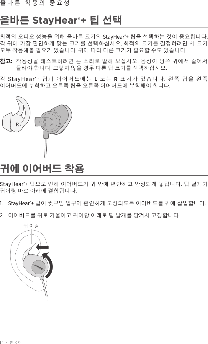 14 - 한국어올바른 착용의 중요성 올바른 StayHear®+ 팁 선택최적의 오디오 성능을 위해 올바른 크기의 StayHear®+ 팁을 선택하는 것이 중요합니다. 각 귀에 가장 편안하게 맞는 크기를 선택하십시오. 최적의 크기를 결정하려면 세 크기 모두 착용해볼 필요가 있습니다. 귀에 따라 다른 크기가 필요할 수도 있습니다.참고:   착용성을 테스트하려면 큰 소리로 말해 보십시오. 음성이 양쪽 귀에서 줄어서 들려야 합니다. 그렇지 않을 경우 다른 팁 크기를 선택하십시오.각 StayHear®+  팁과 이어버드에는 L 또는 R 표시가 있습니다.  왼쪽 팁을 왼쪽 이어버드에 부착하고 오른쪽 팁을 오른쪽 이어버드에 부착해야 합니다. 귀에 이어버드 착용StayHear®+ 팁으로 인해 이어버드가 귀 안에 편안하고 안정되게 놓입니다. 팁 날개가 귀이랑 바로 아래에 결합됩니다.1.   StayHear®+ 팁이 귓구멍 입구에 편안하게 고정되도록 이어버드를 귀에 삽입합니다. 2.   이어버드를 뒤로 기울이고 귀이랑 아래로 팁 날개를 당겨서 고정합니다.귀 이랑