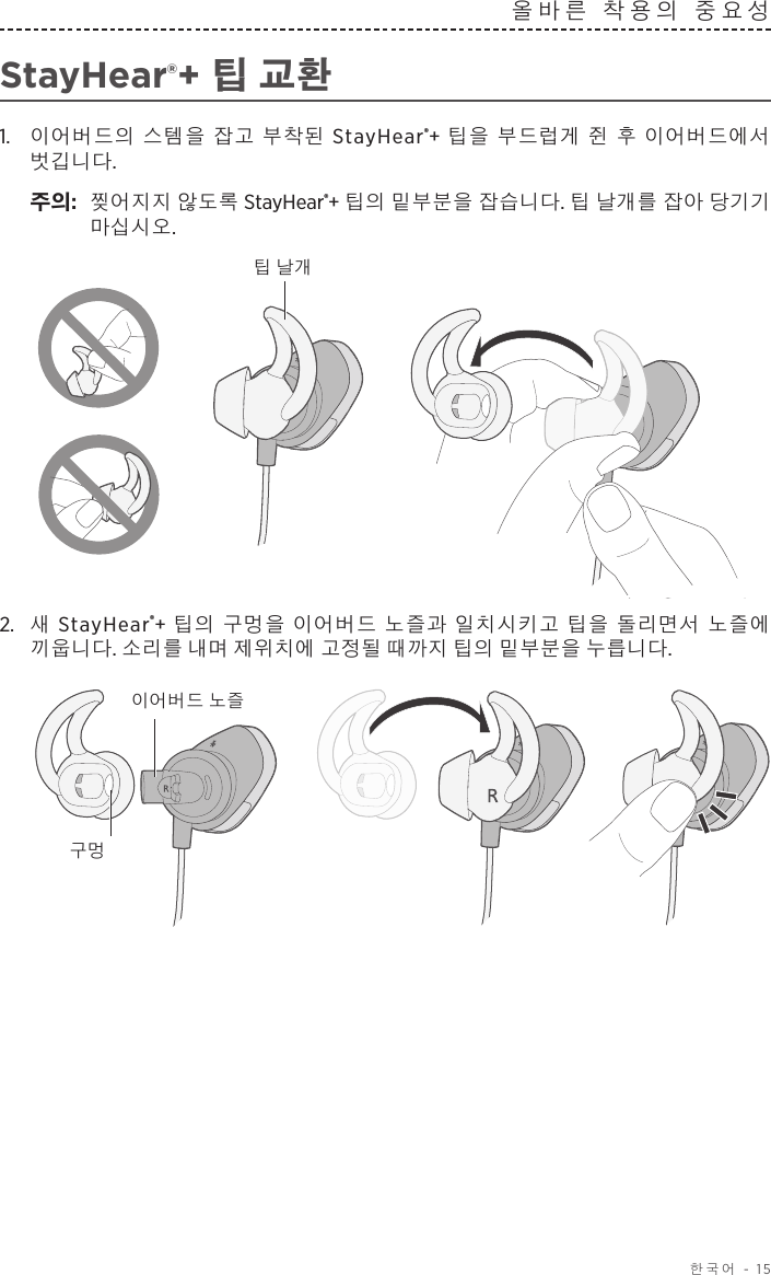  한국어 - 15올바른 착용의 중요성StayHear®+ 팁 교환1.   이어버드의 스템을 잡고 부착된 StayHear®+ 팁을 부드럽게 쥔 후 이어버드에서 벗깁니다. 주의:  찢어지지 않도록 StayHear®+ 팁의 밑부분을 잡습니다. 팁 날개를 잡아 당기기 마십시오.팁 날개2.  새 StayHear®+ 팁의 구멍을 이어버드 노즐과 일치시키고 팁을 돌리면서 노즐에 끼웁니다. 소리를 내며 제위치에 고정될 때까지 팁의 밑부분을 누릅니다.이어버드 노즐구멍