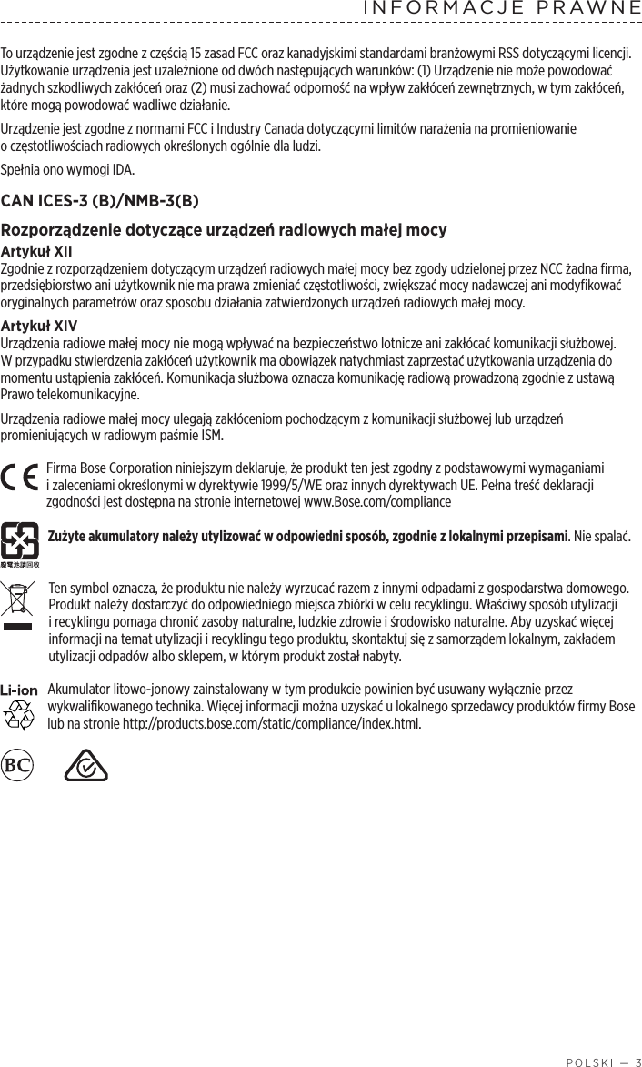  POLSKI — 3INFORMACJE PRAWNETo urządzenie jest zgodne zczęścią 15 zasad FCC oraz kanadyjskimi standardami branżowymi RSS dotyczącymi licencji. Użytkowanie urządzenia jest uzależnione oddwóch następujących warunków: (1) Urządzenie nie może powodować żadnych szkodliwych zakłóceń oraz (2) musi zachować odporność na wpływ zakłóceń zewnętrznych, wtym zakłóceń, które mogą powodować wadliwe działanie.Urządzenie jest zgodne znormami FCC iIndustry Canada dotyczącymi limitów narażenia na promieniowanie oczęstotliwościach radiowych określonych ogólnie dla ludzi. Spełnia ono wymogi IDA.CAN ICES-3 (B)/NMB-3(B)Rozporządzenie dotyczące urządzeń radiowych małej mocyArtykuł XIIZgodnie zrozporządzeniem dotyczącym urządzeń radiowych małej mocy bez zgody udzielonej przez NCC żadna firma, przedsiębiorstwo ani użytkownik nie ma prawa zmieniać częstotliwości, zwiększać mocy nadawczej ani modyfikować oryginalnych parametrów oraz sposobu działania zatwierdzonych urządzeń radiowych małej mocy.Artykuł XIVUrządzenia radiowe małej mocy nie mogą wpływać na bezpieczeństwo lotnicze ani zakłócać komunikacji służbowej. Wprzypadku stwierdzenia zakłóceń użytkownik ma obowiązek natychmiast zaprzestać użytkowania urządzenia do momentu ustąpienia zakłóceń. Komunikacja służbowa oznacza komunikację radiową prowadzoną zgodnie zustawą Prawo telekomunikacyjne.Urządzenia radiowe małej mocy ulegają zakłóceniom pochodzącym zkomunikacji służbowej lub urządzeń promieniujących wradiowym paśmie ISM.Firma Bose Corporation niniejszym deklaruje, że produkt ten jest zgodny zpodstawowymi wymaganiami izaleceniami określonymi wdyrektywie 1999/5/WE oraz innych dyrektywach UE. Pełna treść deklaracji zgodności jest dostępna na stronie internetowej www.Bose.com/complianceZużyte akumulatory należy utylizować wodpowiedni sposób, zgodnie zlokalnymi przepisami. Nie spalać. Ten symbol oznacza, że produktu nie należy wyrzucać razem zinnymi odpadami zgospodarstwa domowego. Produkt należy dostarczyć do odpowiedniego miejsca zbiórki wcelu recyklingu. Właściwy sposób utylizacji irecyklingu pomaga chronić zasoby naturalne, ludzkie zdrowie iśrodowisko naturalne. Aby uzyskać więcej informacji na temat utylizacji irecyklingu tego produktu, skontaktuj się zsamorządem lokalnym, zakładem utylizacji odpadów albo sklepem, wktórym produkt został nabyty.Akumulator litowo-jonowy zainstalowany wtym produkcie powinien być usuwany wyłącznie przez wykwalifikowanego technika. Więcej informacji można uzyskać ulokalnego sprzedawcy produktów firmy Bose lub na stronie http://products.bose.com/static/compliance/index.html.    