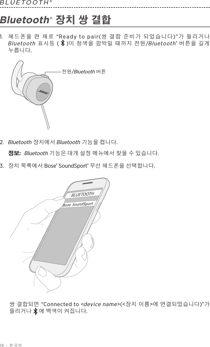 18 - 한국어BLUETOOTH®  Bluetooth® 장치 쌍 결합1.   헤드폰을 켠 채로 “Ready to pair(쌍 결합 준비가 되었습니다)”가 들리거나 Bluetooth 표시등 ( )이 청색을 깜박일 때까지 전원/Bluetooth® 버튼을 길게 누릅니다.전원/Bluetooth 버튼2.   Bluetooth 장치에서 Bluetooth 기능을 켭니다.정보:   Bluetooth 기능은 대개 설정 메뉴에서 찾을 수 있습니다.3.  장치 목록에서 Bose® SoundSport® 무선 헤드폰을 선택합니다. 쌍 결합되면 “Connected to &lt;device name&gt;(&lt;장치 이름&gt;에 연결되었습니다)”가 들리거나 에 백색이 켜집니다.