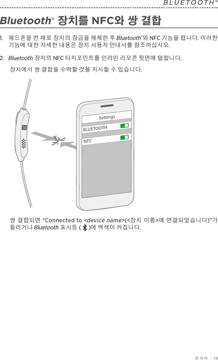  한국어 - 19BLUETOOTH®  Bluetooth® 장치를 NFC와 쌍 결합1.   헤드폰을 켠 채로 장치의 잠금을 해제한 후 Bluetooth®와 NFC 기능을 켭니다. 이러한 기능에 대한 자세한 내용은 장치 사용자 안내서를 참조하십시오.2.   Bluetooth 장치의 NFC 터치포인트를 인라인 리모콘 뒷면에 탭합니다.장치에서 쌍 결합을 수락할 것을 지시할 수 있습니다.쌍 결합되면 “Connected to &lt;device name&gt;(&lt;장치 이름&gt;에 연결되었습니다)”가 들리거나 Bluetooth 표시등 ( )에 백색이 켜집니다.