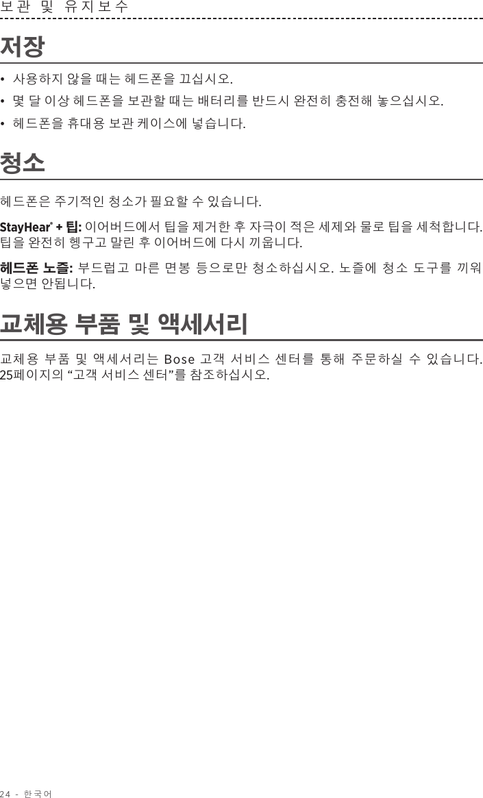 24 - 한국어보관 및 유지보수 저장•  사용하지 않을 때는 헤드폰을 끄십시오. •  몇 달 이상 헤드폰을 보관할 때는 배터리를 반드시 완전히 충전해 놓으십시오. •  헤드폰을 휴대용 보관 케이스에 넣습니다.청소헤드폰은 주기적인 청소가 필요할 수 있습니다.StayHear® + 팁: 이어버드에서 팁을 제거한 후 자극이 적은 세제와 물로 팁을 세척합니다. 팁을 완전히 헹구고 말린 후 이어버드에 다시 끼웁니다.헤드폰 노즐: 부드럽고 마른 면봉 등으로만 청소하십시오. 노즐에 청소 도구를 끼워 넣으면 안됩니다.교체용 부품 및 액세서리교체용 부품 및 액세서리는 Bose 고객 서비스 센터를 통해 주문하실 수 있습니다. 25페이지의 “고객 서비스 센터”를 참조하십시오.