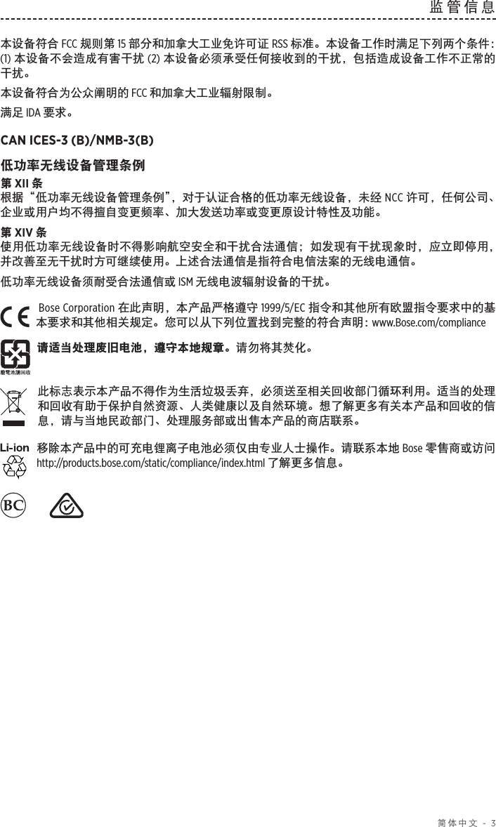  简体中文 - 3监管信息本设备符合 FCC 规则第 15 部分和加拿大工业免许可证 RSS 标准。本设备工作时满足下列两个条件： (1) 本设备不会造成有害干扰 (2) 本设备必须承受任何接收到的干扰，包括造成设备工作不正常的干扰。本设备符合为公众阐明的 FCC 和加拿大工业辐射限制。满足 IDA 要求。CAN ICES-3 (B)/NMB-3(B)低功率无线设备管理条例第 XII 条根据“低功率无线设备管理条例”，对于认证合格的低功率无线设备，未经 NCC 许可，任何公司、企业或用户均不得擅自变更频率、加大发送功率或变更原设计特性及功能。第 XIV 条使用低功率无线设备时不得影响航空安全和干扰合法通信；如发现有干扰现象时，应立即停用，并改善至无干扰时方可继续使用。上述合法通信是指符合电信法案的无线电通信。低功率无线设备须耐受合法通信或 ISM 无线电波辐射设备的干扰。Bose Corporation 在此声明，本产品严格遵守 1999/5/EC 指令和其他所有欧盟指令要求中的基本要求和其他相关规定。您可以从下列位置找到完整的符合声明： www.Bose.com/compliance请适当处理废旧电池，遵守本地规章。请勿将其焚化。此标志表示本产品不得作为生活垃圾丢弃，必须送至相关回收部门循环利用。适当的处理和回收有助于保护自然资源、人类健康以及自然环境。想了解更多有关本产品和回收的信息，请与当地民政部门、处理服务部或出售本产品的商店联系。移除本产品中的可充电锂离子电池必须仅由专业人士操作。请联系本地 Bose 零售商或访问 http://products.bose.com/static/compliance/index.html 了解更多信息。     