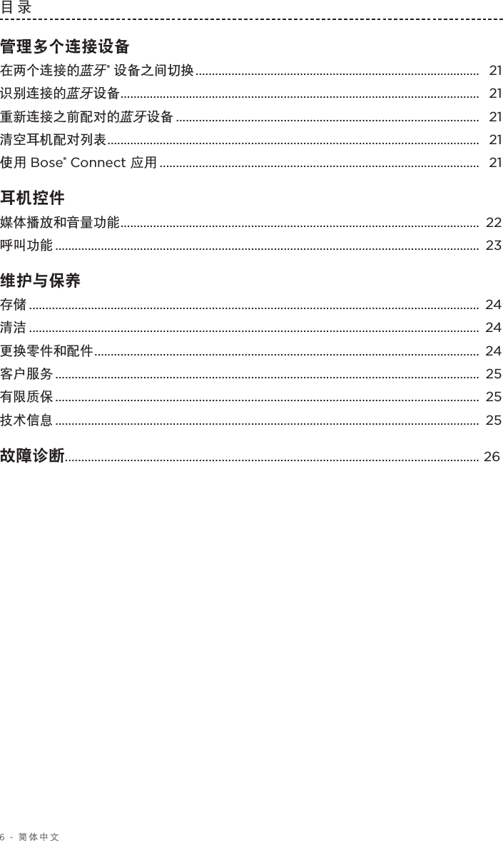 6 - 简体中文目录 管理多个连接设备在两个连接的蓝牙® 设备之间切换 ....................................................................................... 21识别连接的蓝牙设备 .............................................................................................................. 21重新连接之前配对的蓝牙设备 ............................................................................................. 21清空耳机配对列表 .................................................................................................................. 21使用 Bose® Connect 应用 .................................................................................................. 21耳机控件 媒体播放和音量功能 .............................................................................................................. 22呼叫功能 ..................................................................................................................................  23维护与保养 存储 .......................................................................................................................................... 24清洁 .......................................................................................................................................... 24更换零件和配件 ...................................................................................................................... 24客户服务 ..................................................................................................................................  25有限质保 ..................................................................................................................................  25技术信息 ..................................................................................................................................  25故障诊断............................................................................................................................... 26 