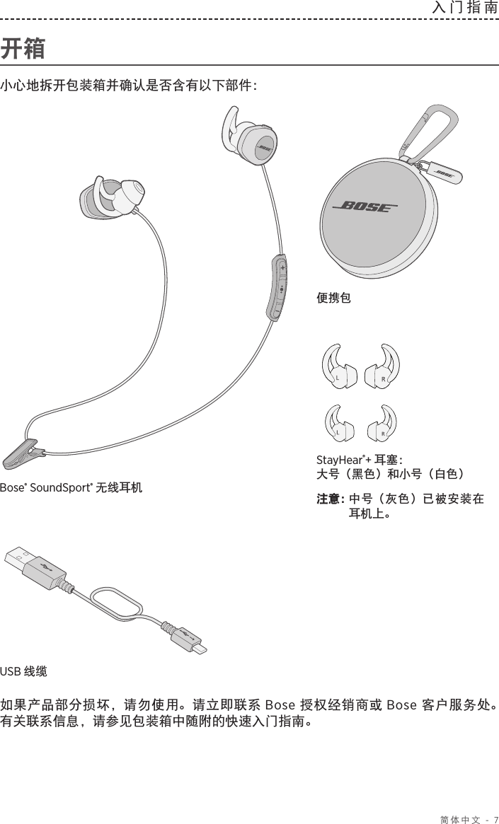  简体中文 - 7入门指南  开箱小心地拆开包装箱并确认是否含有以下部件：StayHear®+ 耳塞： 大号（黑色）和小号（白色）注意： 中号（灰色）已被安装在耳机上。Bose® SoundSport® 无线耳机便携包USB 线缆 如果产品部分损坏，请勿使用。请立即联系 Bose 授权经销商或 Bose 客户服务处。 有关联系信息，请参见包装箱中随附的快速入门指南。