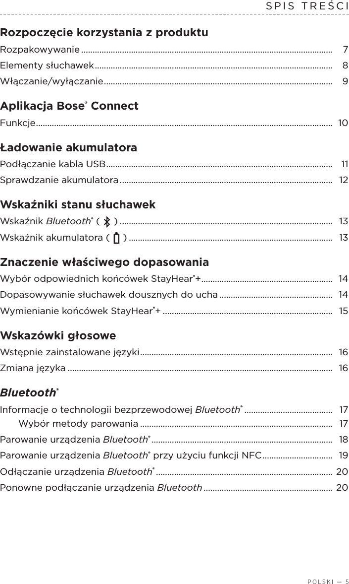  POLSKI — 5SPIS TREŚCIRozpoczęcie korzystania zproduktu  Rozpakowywanie ............................................................................................................... 7Elementy słuchawek .........................................................................................................  8Włączanie/wyłączanie ..................................................................................................... 9Aplikacja Bose® Connect Funkcje ................................................................................................................................... 10Ładowanie akumulatora  Podłączanie kabla USB .................................................................................................... 11Sprawdzanie akumulatora ..............................................................................................  12Wskaźniki stanu słuchawek  Wskaźnik Bluetooth® (   ) .............................................................................................. 13Wskaźnik akumulatora (   ) .......................................................................................... 13Znaczenie właściwego dopasowania Wybór odpowiednich końcówek StayHear®+ .......................................................... 14Dopasowywanie słuchawek dousznych do ucha .................................................. 14Wymienianie końcówek StayHear®+ ...........................................................................  15Wskazówki głosowe Wstępnie zainstalowane języki .....................................................................................  16Zmiana języka ..................................................................................................................... 16Bluetooth®  Informacje otechnologii bezprzewodowej Bluetooth® ....................................... 17Wybór metody parowania ..................................................................................... 17Parowanie urządzenia Bluetooth® ................................................................................  18Parowanie urządzenia Bluetooth® przy użyciu funkcji NFC ............................... 19Odłączanie urządzenia Bluetooth® ..............................................................................  20Ponowne podłączanie urządzenia Bluetooth .........................................................  20