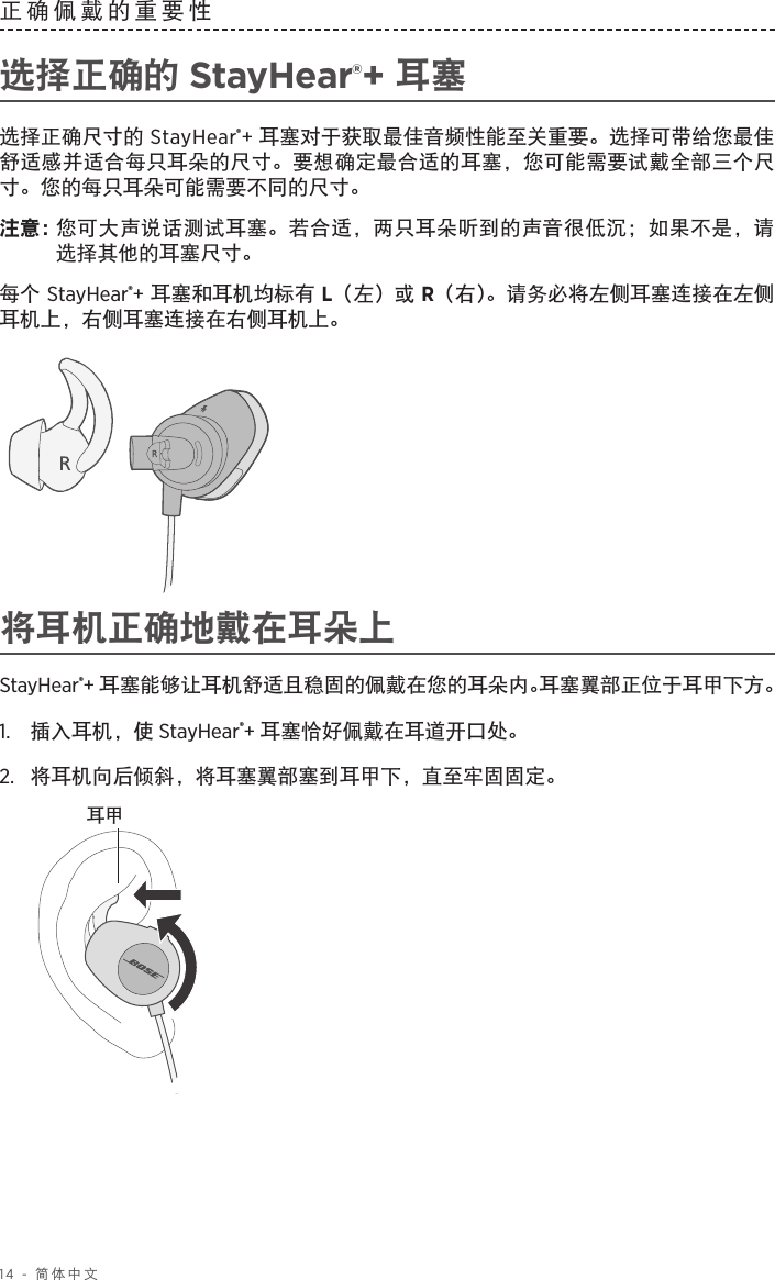 14 - 简体中文正确佩戴的重要性 选择正确的 StayHear®+ 耳塞选择正确尺寸的 StayHear®+ 耳塞对于获取最佳音频性能至关重要。选择可带给您最佳舒适感并适合每只耳朵的尺寸。要想确定最合适的耳塞，您可能需要试戴全部三个尺寸。您的每只耳朵可能需要不同的尺寸。注意：  您可大声说话测试耳塞。若合适，两只耳朵听到的声音很低沉；如果不是，请选择其他的耳塞尺寸。每个 StayHear®+ 耳塞和耳机均标有 L（左）或 R（右）。请务必将左侧耳塞连接在左侧耳机上，右侧耳塞连接在右侧耳机上。将耳机正确地戴在耳朵上StayHear®+ 耳塞能够让耳机舒适且稳固的佩戴在您的耳朵内。耳塞翼部正位于耳甲下方。1.   插入耳机，使 StayHear®+ 耳塞恰好佩戴在耳道开口处。2.   将耳机向后倾斜，将耳塞翼部塞到耳甲下，直至牢固固定。耳甲