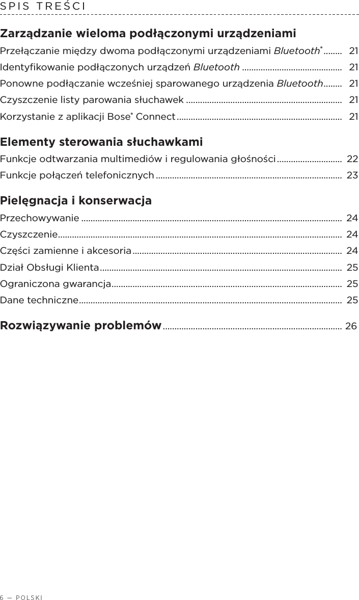 6 — POLSKISPIS TREŚCI Zarządzanie wieloma podłączonymi urządzeniamiPrzełączanie między dwoma podłączonymi urządzeniami Bluetooth® ........  21Identyﬁkowanie podłączonych urządzeń Bluetooth ........................................... 21Ponowne podłączanie wcześniej sparowanego urządzenia Bluetooth ........ 21Czyszczenie listy parowania słuchawek ................................................................... 21Korzystanie zaplikacji Bose® Connect .......................................................................  21Elementy sterowania słuchawkami Funkcje odtwarzania multimediów iregulowania głośności ............................  22Funkcje połączeń telefonicznych ................................................................................ 23Pielęgnacja ikonserwacja Przechowywanie ................................................................................................................  24Czyszczenie .......................................................................................................................... 24Części zamienne iakcesoria ..........................................................................................  24Dział Obsługi Klienta ........................................................................................................ 25Ograniczona gwarancja ...................................................................................................  25Dane techniczne ................................................................................................................. 25Rozwiązywanie problemów ............................................................................. 26 