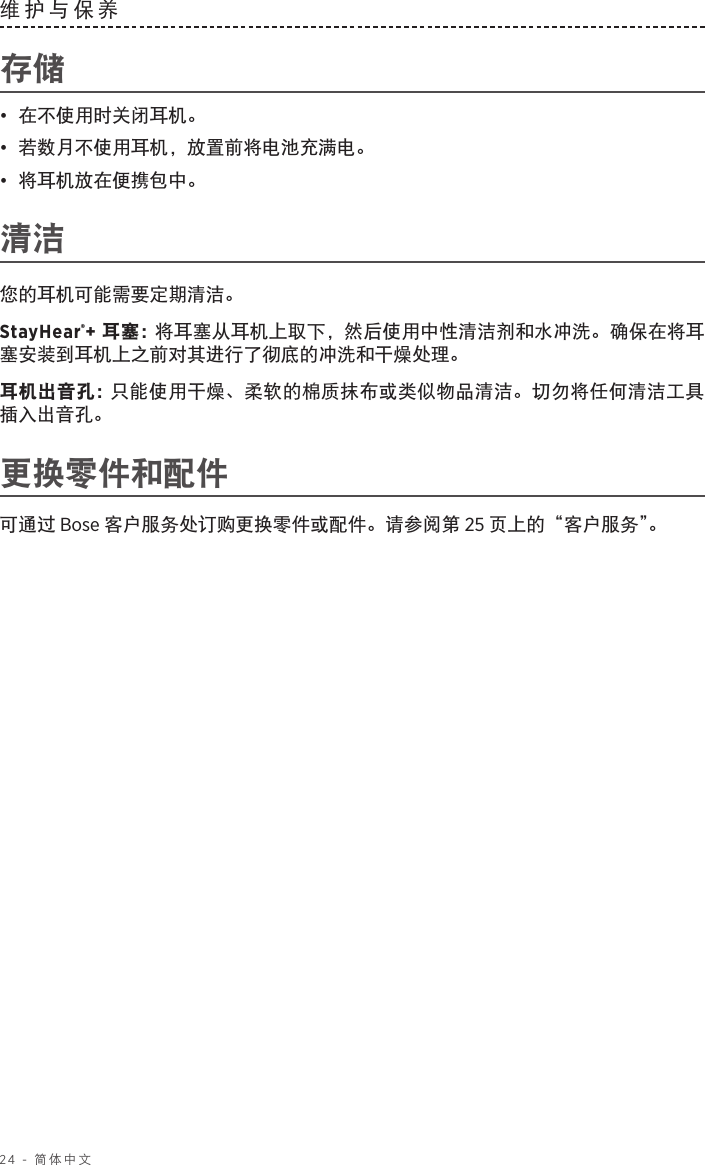 24 - 简体中文维护与保养 存储•  在不使用时关闭耳机。•  若数月不使用耳机，放置前将电池充满电。•  将耳机放在便携包中。清洁您的耳机可能需要定期清洁。StayHear®+ 耳塞： 将耳塞从耳机上取下，然后使用中性清洁剂和水冲洗。确保在将耳塞安装到耳机上之前对其进行了彻底的冲洗和干燥处理。耳机出音孔： 只能使用干燥、柔软的棉质抹布或类似物品清洁。切勿将任何清洁工具插入出音孔。更换零件和配件可通过 Bose 客户服务处订购更换零件或配件。请参阅第 25 页上的“客户服务”。