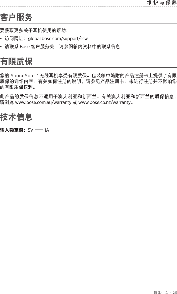  简体中文 - 25维护与保养 客户服务要获取更多关于耳机使用的帮助：•  访问网址：global.bose.com/support/ssw•  请联系 Bose 客户服务处。请参阅箱内资料中的联系信息。有限质保您的 SoundSport® 无线耳机享受有限质保。包装箱中随附的产品注册卡上提供了有限质保的详细内容。有关如何注册的说明，请参见产品注册卡。未进行注册并不影响您的有限质保权利。此产品的质保信息不适用于澳大利亚和新西兰。有关澳大利亚和新西兰的质保信息，请浏览 www.bose.com.au/warranty 或 www.bose.co.nz/warranty。技术信息输入额定值：  5V  1A