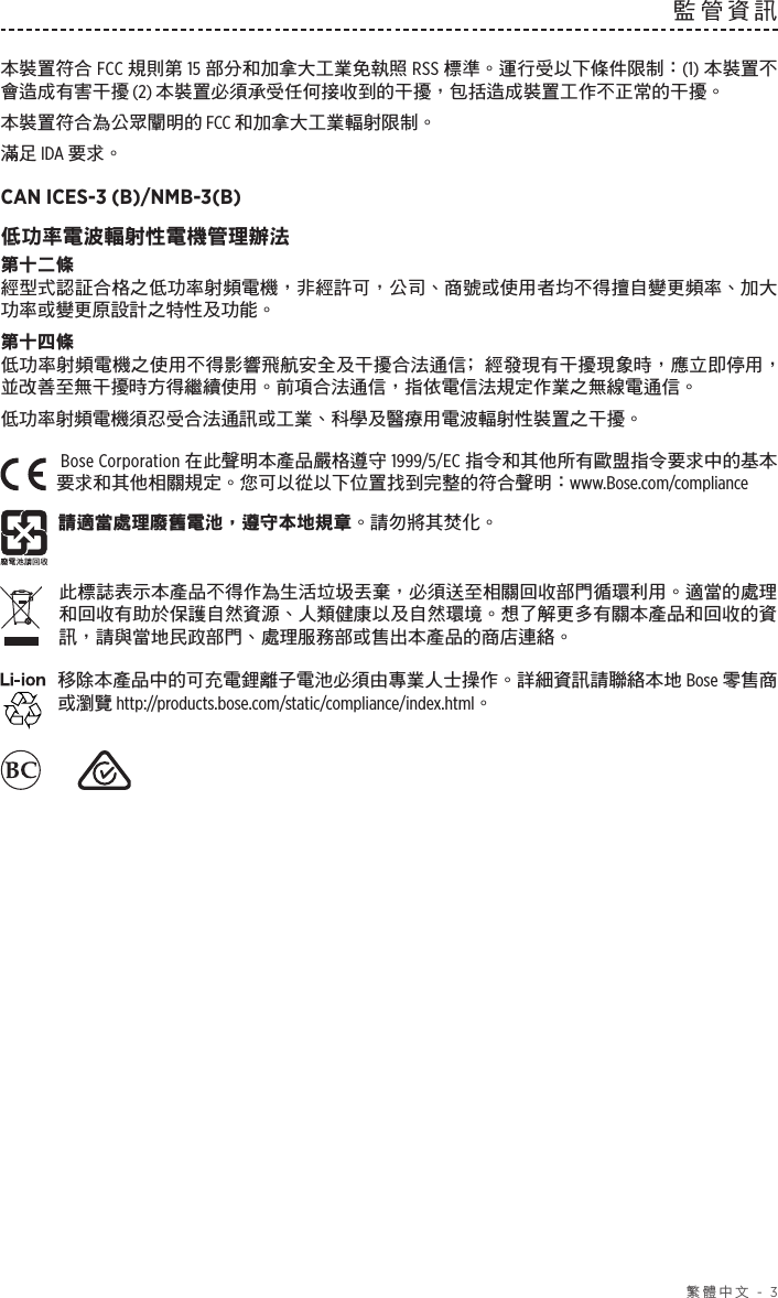  繁體中文 - 3監管資訊本裝置符合 FCC 規則第 15 部分和加拿大工業免執照 RSS 標準。運行受以下條件限制： (1) 本裝置不會造成有害干擾 (2) 本裝置必須承受任何接收到的干擾，包括造成裝置工作不正常的干擾。本裝置符合為公眾闡明的 FCC 和加拿大工業輻射限制。滿足 IDA 要求。CAN ICES-3 (B)/NMB-3(B)低功率電波輻射性電機管理辦法第十二條經型式認証合格之低功率射頻電機，非經許可，公司、商號或使用者均不得擅自變更頻率、加大功率或變更原設計之特性及功能。第十四條低功率射頻電機之使用不得影響飛航安全及干擾合法通信﹔經發現有干擾現象時，應立即停用，並改善至無干擾時方得繼續使用。前項合法通信，指依電信法規定作業之無線電通信。低功率射頻電機須忍受合法通訊或工業、科學及醫療用電波輻射性裝置之干擾。Bose Corporation 在此聲明本產品嚴格遵守 1999/5/EC 指令和其他所有歐盟指令要求中的基本要求和其他相關規定。您可以從以下位置找到完整的符合聲明： www.Bose.com/compliance請適當處理廢舊電池，遵守本地規章。請勿將其焚化。此標誌表示本產品不得作為生活垃圾丟棄，必須送至相關回收部門循環利用。適當的處理和回收有助於保護自然資源、人類健康以及自然環境。想了解更多有關本產品和回收的資訊，請與當地民政部門、處理服務部或售出本產品的商店連絡。移除本產品中的可充電鋰離子電池必須由專業人士操作。詳細資訊請聯絡本地 Bose 零售商或瀏覽 http://products.bose.com/static/compliance/index.html。    