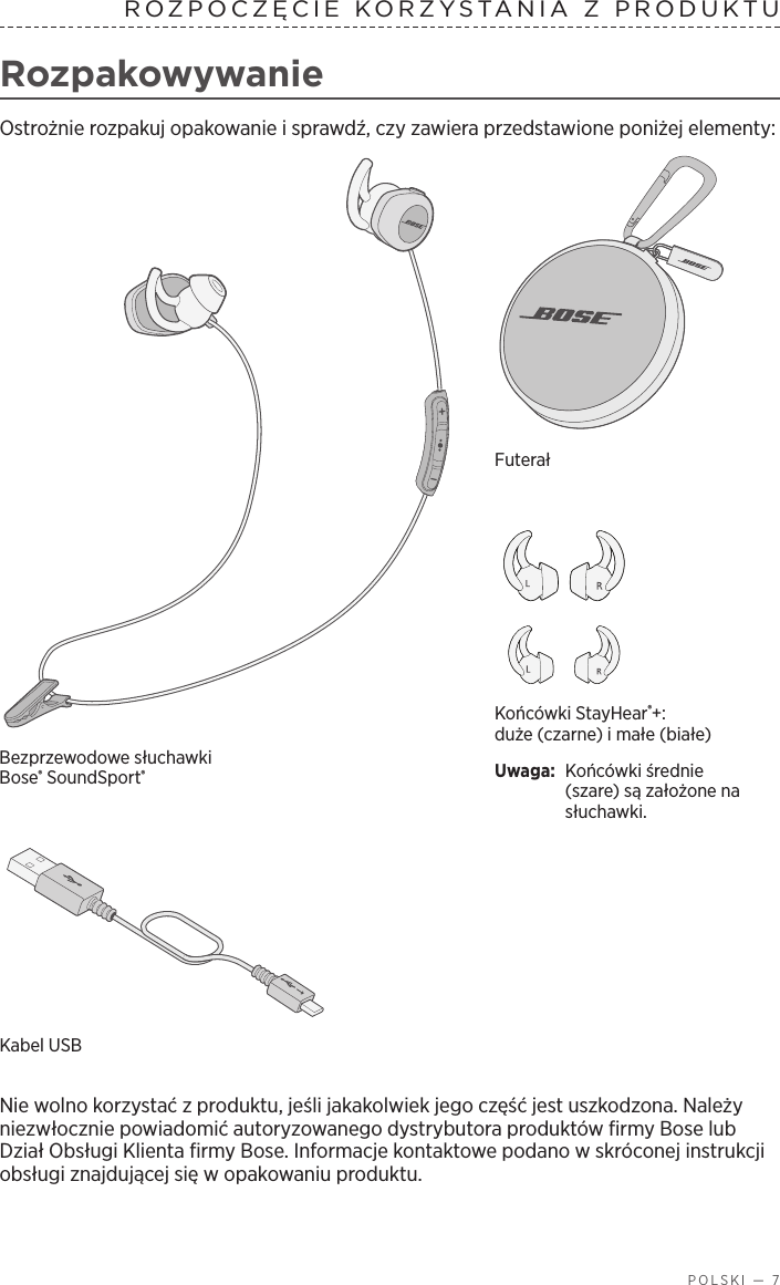  POLSKI — 7ROZPOCZĘCIE KORZYSTANIA ZPRODUKTU  RozpakowywanieOstrożnie rozpakuj opakowanie isprawdź, czy zawiera przedstawione poniżej elementy:Końcówki StayHear®+: duże (czarne) imałe (białe)Uwaga:  Końcówki średnie (szare) są założone na słuchawki.Bezprzewodowe słuchawki Bose® SoundSport®FuterałKabel USB Nie wolno korzystać zproduktu, jeśli jakakolwiek jego część jest uszkodzona. Należy niezwłocznie powiadomić autoryzowanego dystrybutora produktów firmy Bose lub Dział Obsługi Klienta firmy Bose. Informacje kontaktowe podano wskróconej instrukcji obsługi znajdującej się wopakowaniu produktu.