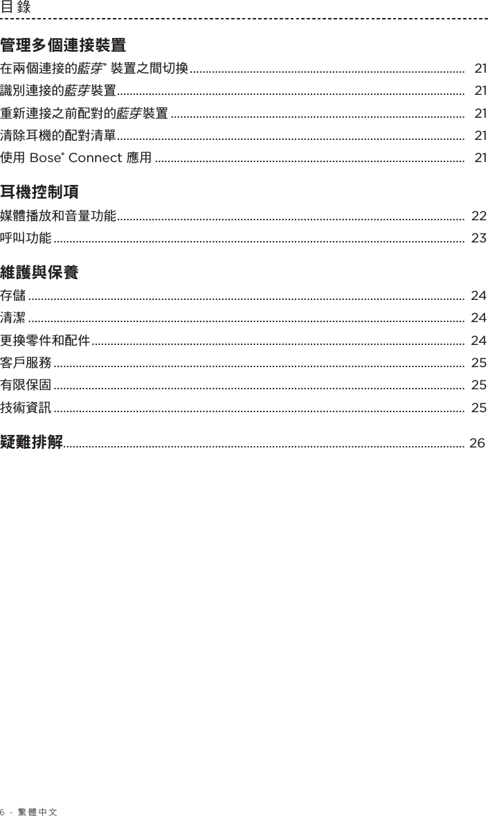 6 - 繁體中文目錄 管理多個連接裝置在兩個連接的藍芽® 裝置之間切換 ....................................................................................... 21識別連接的藍芽裝置 .............................................................................................................. 21重新連接之前配對的藍芽裝置 ............................................................................................. 21清除耳機的配對清單 .............................................................................................................. 21使用 Bose® Connect 應用 .................................................................................................. 21耳機控制項 媒體播放和音量功能 .............................................................................................................. 22呼叫功能 ..................................................................................................................................  23維護與保養 存儲 .......................................................................................................................................... 24清潔 .......................................................................................................................................... 24更換零件和配件 ...................................................................................................................... 24客戶服務 ..................................................................................................................................  25有限保固 ..................................................................................................................................  25技術資訊 ..................................................................................................................................  25疑難排解............................................................................................................................... 26 